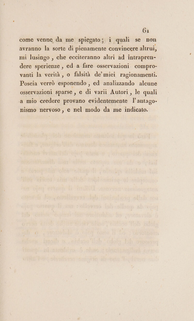 come venne da me spiegato; i quali se non avranno la sorte di pienamente convincere altrui, mi lusingo , che ecciteranno altri ad intrapren- dere sperienze , ed a fare osservazioni. compro- vanti la verità, o falsità de’ miei ragionamenti. Poscia verrò esponendo , ed analizzando alcune osservazioni sparse , e di varii Autori, le quali a mio credere provano evidentemente l’antago- nismo nervoso, e nel modo da me indicato.