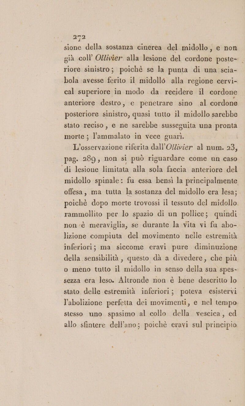 sione della sostanza cinerea del midollo, e non già coll’ Ollivier. alla lesione del cordone poste- riore sinistro; poichè se la punta di una scia- bola avesse ferito il midollo alla regione cervi- cal superiore in modo da recidere il cordone anteriore destro, e penetrare sino al cordone posteriore sinistro, quasi tutto il midollo sarebbe stato reciso, e ne sarebbe susseguita una pronta morte ; l’ammalato in vece guarì. L'osservazione riferita dall’O/livier al num. 23, pag. 289, non si può riguardare come un caso di lesione limitata alla sola faccia anteriore del midollo spinale: fu essa bensì la principalmente offesa, ma tutta la sostanza del midollo era lesa; poiché dopo morte trovossi il tessuto del midollo rammollito per lo spazio di un pollice; quindi non ‘è meraviglia, se durante la vita vi fu abo- lizione compiuta del movimento nelle estremità inferiori; ma siccome eravi pure diminuzione della sensibilità, questo dà a divedere, che più o meno tutto il midollo in senso della sua spes- sezza era leso. Altronde non è bene descritto lo stato delle estremità inferiori; poteva esistervi l'abolizione perfetta dei movimenti, e nel tempo stesso uno spasimo al collo della vescica, ed allo sfintere dell’ano; poichè eravi sul principio