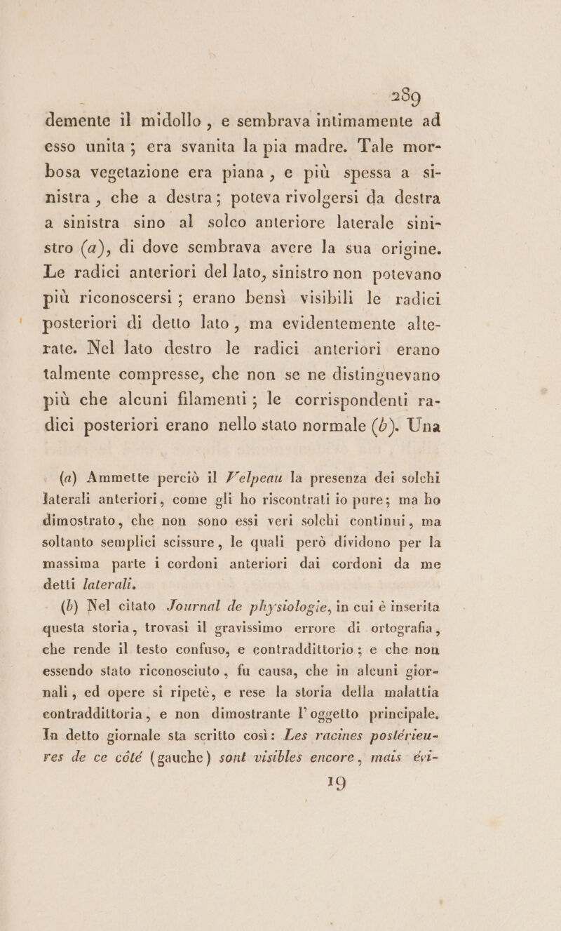 demente il midollo , e sembrava intimamente ad esso unita; era svanita la pia madre. Tale mor- bosa vegetazione era piana, e più spessa a si- nistra, che a destra; poteva rivolgersi da destra a sinistra sino al solco anteriore laterale sini- stro (2), di dove sembrava avere la sua origine. Le radici anteriori del lato, sinistro non potevano più riconoscersi ; erano bensì visibili le radici posteriori di detto lato, ma evidentemente alte- rate. Nel lato destro le radici anteriori erano talmente compresse, che non se ne distinguevano più che alcuni filamenti; le corrispondenti ra- dici posteriori erano nello stato normale (0). Una (a) Ammette perciò il Zelpeau la presenza dei solchi laterali anteriori, come gli ho riscontrati io pure; ma ho dimostrato, che non sono essi veri solchi continui, ma soltanto semplici scissure, le quali però dividono per la massima parte i cordoni anteriori dai cordoni da me detti /ateralt. (6) Nel citato Journal de physiologie, in cui è inserita questa storia, trovasi il gravissimo errore di ortografia, che rende il testo confuso, e contraddittorio ; e che non essendo stato riconosciuto, fu causa, che in alcuni gior- nali, ed opere si ripete, e rese la storia della malattia contraddittoria, e non dimostrante l’ oggetto principale. Ta detto giornale sta scritto così: Les racines postérieu- res de ce còté (gauche) sont visibles encore, mais évi- e,