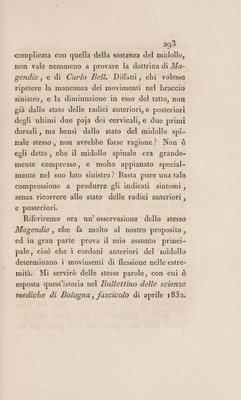 complicata con quella della sostanza del midollo, non vale nemmeno a provare la dottrina di Ma- gendie, e di Carlo Bell. Diffatti, chi volesse ripetere la mancanza dei movimenti nel braccio sinistro, e la diminuzione in esso del tatto, non già dallo stato delle radici anteriori, e posteriori degli ultimi due paja dei cervicali, e due primi dorsali, ma bensì dallo stato del midollo spi- nale stesso, non avrebbe forse ragione? Non è egli detto, che il midollo spinale era grande- ‘mente compresso, e molto appianato special- mente nel suo lato sinistro? Basta pure una tale compressione a produrre gli indicati sintomi, senza ricorrere allo stato delle radici anteriori, e posteriori. Riferiremo ora un'osservazione dello stesso Magendie, che fa molto al nostro proposito , ed in gran parte prova il mio assunto princi- pale, cioè che i cordoni anteriori del midollo determinano i movimenti di flessione nelle estre- mità.. Mi servirò delle stesse parole, con cui è esposta quest’istoria nel Bu/Zettino delle scienze mediche di Bologna, fascicolo di aprile 1832.