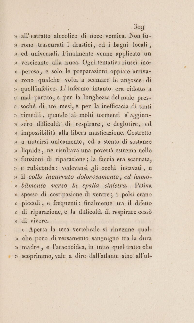 all’estratto alcooliéo di noce vomica. Non fu- rono trascurati i drastici, ed i bagni locali, ed universali. Finalmente venne applicato un vescicante alla nuca. Ogni tentativo riuscì ino- peroso, e solo le preparazioni oppiate ‘arriva- rono qualche volta a scemare le angosce. di quell’infelice. L’ infermo intanto era ridotto a mal partito, e per la lunghezza del male pres- sochè di tre mesi, e per la inefficacia di tanti rimedii, quando ai molti tormenti s'aggiun- sero difficoltà. di. respirare, e deglutire, ed impossibilità alla libera masticazione. Costretto a nutrirsi unicamente, ed a stento di sostanze liquide, ne risultava una povertà estrema nelle funzioni di riparazione; la faccia era scarnata, e rubiconda; vedevansi gli occhi incavati, e il collo incurvato dolorcsamente, ed immo- bilmente verso la spalla sinistra. Pativa spesso di costipazione di ventre; i polsi erano piccoli, e frequenti: finalmente tra il difetto di riparazione, e la difficoltà di respirare cessò di vivere. » Aperta la teca vertebrale si rinvenne qual- che poco di versamento sanguigno tra la dura madre , e l’aracnoidea, in tutto quel tratto che scoprimmo, vale a dire dall’atlante sino all’ul-