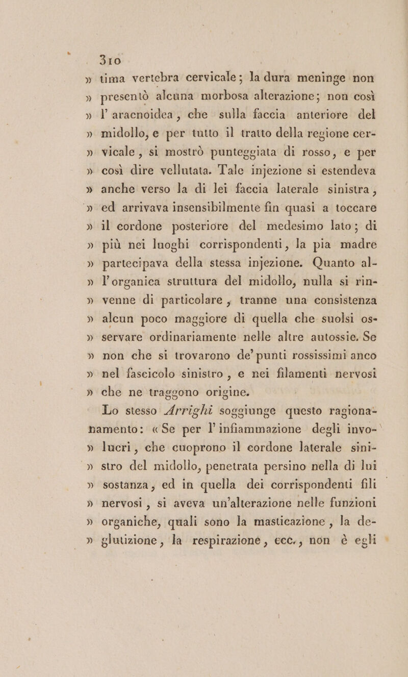 tima vertebra cervicale; la dura meninge non presentò alcuna morbosa alterazione; non così l’aracnoidea, che sulla faccia anteriore del midollo, e per tutto il tratto della regione cer- vicale, st mostrò punteggiata di rosso, e per così dire vellutata. Tale injezione si estendeva anche verso la di lei faccia laterale sinistra, ed arrivava insensibilmente fin quasi a toccare il cordone posteriore del medesimo lato; di più nei luoghi corrispondenti, la pia madre partecipava della stessa injezione. Quanto al- l’organica struttura del midollo, nulla si rin- venne di particolare, tranne una consistenza alcun poco maggiore di quella che suolsi os- servare ordinariamente nelle altre autossie. Se non che si trovarono de’ punti rossissimi anco nel fascicolo sinistro , e nei filamenti nervosi che ne traggono origine. Lo stesso Arrighi soggiunge questo ragiona- » &gt;» lucri, che cuoprono il cordone laterale sini- stro del midollo, penetrata persino nella di lui sostanza, ed in quella dei corrispondenti fili nervosi, si aveva un'alterazione nelle funzioni organiche, quali sono la masticazione , la de- glutizione , la respirazione, ecc., non è egli