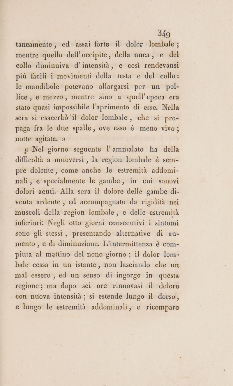 taneamente, ed assai forte il dolor lombale ; mentre quello dell’occipite, della nuca, e del collo diminuiva d'intensità, e così rendevansi più facili i movimenti della testa e del collo: le mandibole potevano allargarsi per un pol- lice, e mezzo, mentre sino a quell'epoca era stato quasi impossibile l’aprimento di esse. Nella sera si esacerbò ‘il dolor lombale , che si pro- paga fra le due spalle, ove esso è meno vivo; notte agitata. » « Nel giorno seguente l'ammalato ha della difficoltà a muoversi , la region lombale è sem- pre dolente, come anche le estremità addomi- nali, e specialmente le gambe, in cui sonovi dolori acuti.- Alla sera il dolore delle gambe di- venta ardente, ed accompagnato da rigidità nei — muscoli della region lombale, e delle estremità inferiori» Negli otto giorni consecutivi i sintomi sono gli stessi , presentando alternative di au- mento , e di diminuzione. L'intermittenza è com- piuta al mattino del nono giorno ; il dolor lom- bale cessa in un istante, non lasciando che un mal essere , ed un senso di ingorgo in questa regione; ma dopo sei ore rinnovasi il dolore . con nuova intensità ; si estende lungo il dorso, e lungo le estremità addominali, e ricompare