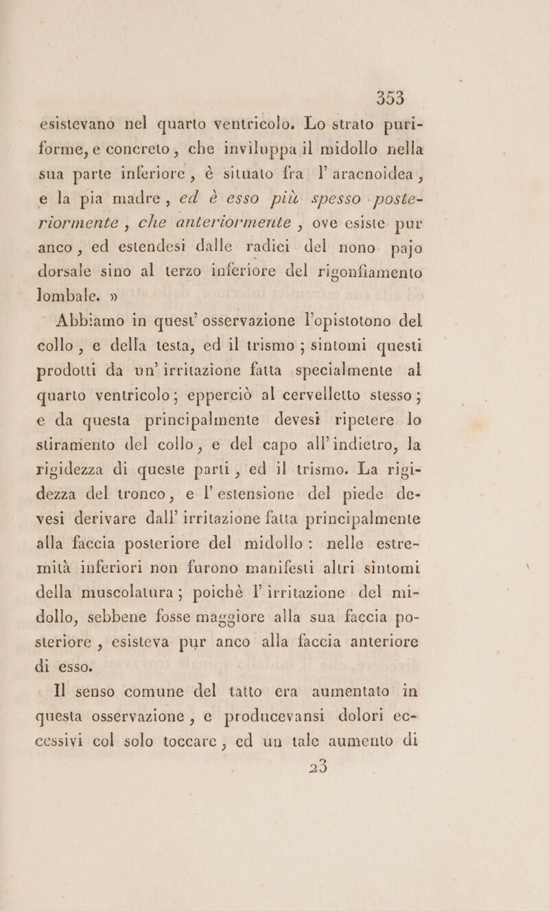 doo. esistevano nel quarto ventricolo. Lo strato puri- forme, e concreto, che inviluppa il midollo nella sua parte inferiore, è situato fra 1° aracnoidea, e la pia madre, ed è esso più spesso - poste- riormente , che anteriormente , ove esiste pur anco, ed estendesi dalle radici del nono. pajo dorsale sino al terzo inferiore del rigonfiamento lombale. » Abbiamo in quest osservazione l’opistotono del collo , e della testa, ed il trismo ; sintomi questi prodotti da un’ irritazione fatta specialmente al quarto ventricolo; epperciò al cervelletto stesso ; e da questa principalmente devesi ripetere. lo stiraniento del collo, e del capo all'indietro, la rigidezza di queste parti, ed il trismo. La rigi- dezza del tronco, e l'estensione del piede de- vesi derivare dall’ irritazione fatta principalmente alla faccia posteriore del midollo: nelle estre- mità inferiori non furono manifesti altri sintomi della muscolatura ; poichè l’irritazione del mi- dollo, sebbene fosse maggiore alla sua faccia po- steriore , esisteva pur anco alla faccia anteriore di esso. Il senso comune del tatto era aumentato in questa osservazione , € producevansi dolori ec- cessivi col solo toccare, ed un tale aumento di 20