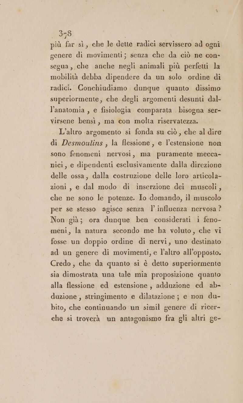 379 \ più far sì, che le dette radici servissero ad ogni genere di movimenti; senza che da ciò ne con- segua, che anche negli animali più perfetti la mobilità debba dipendere da un solo ordine di radici. Conchiudiamo dunque quanto dissimo superiormente, che degli argomenti desunti dal- l'anatomia , e fisiologia comparata . bisogna ser- virsene bensì, ma con molta riservatezza. L'altro argomento si fonda su ciò, che al dire di Desmoulins , la Éessione, e l’estensione non sono fenomeni nervosi, ma puramente mecca- nici, e dipendenti esclusivamente dalla direzione delle ossa, dalla costruzione delle loro articola- zioni, e dal modo di inserzione dei muscoli, che ne sono le potenze. Io domando, il muscolo per se stesso agisce senza |’ influenza nervosa ? Non già; ora dunque ben considerati i feno- meni, la natura secondo me ha voluto, che vi fosse un doppio ordine di nervi, uno destinato ad un genere di movimenti, e l’altro all'opposto. Credo, che da quanto si è detto superiormente sia dimostrata una tale mia proposizione quanto alla flessione ed estensione, adduzione ed ab- ‘duzione , stringimento e dilatazione ; e non du- bito, che continuando un simil genere di ricer- che si troverà un antagonismo fra gli altri ge-