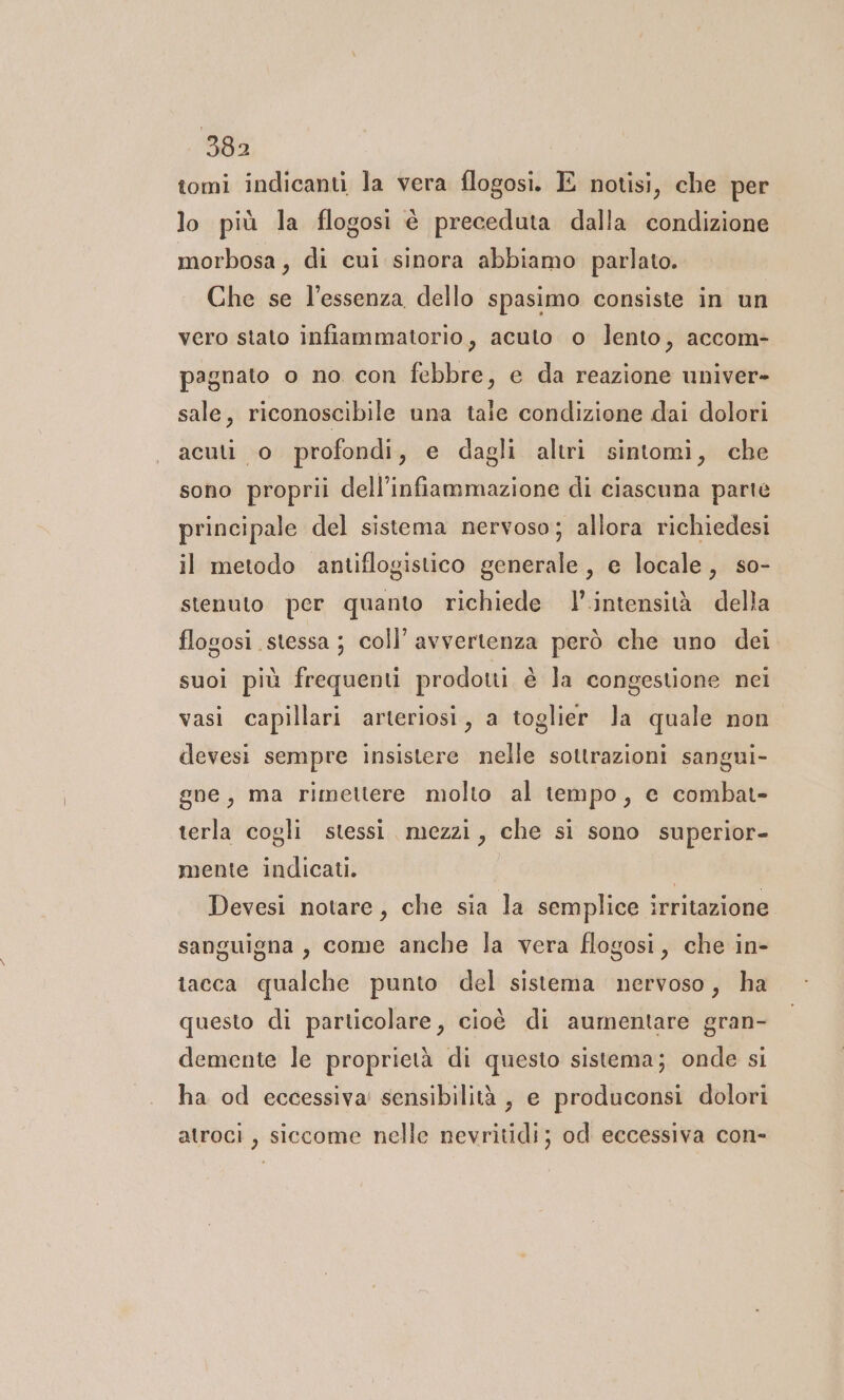 tomi indicanti la vera flogosi. E notisi, che per lo più la flogosi è preceduta dalla condizione morbosa, di cui sinora abbiamo parlato. Che se l'essenza dello spasimo consiste in un vero stato infiammatorio, acuto o lento, accom- pagnato o no con febbre, e da reazione univer- sale, riconoscibile una tale condizione dai dolori acuto profondi, e dagli altri sintomi, che sono proprii dell'infiammazione di ciascuna parte principale del sistema nervoso; allora richiedesi il metodo antiflogistico generale, e locale, so- stenuto per quanto richiede l’.intensità della flogosi stessa; coll’ avvertenza però che uno dei suoi più frequenti prodotti è la congestione nei vasi capillari arteriosi, a toglier la quale non devesi sempre insistere nelle sottrazioni sangui- gne, ma rimettere molto al tempo, e combat- terla cogli stessi. mezzi, che si sono superior- mente indicati. I Devesi notare, che sia la semplice irritazione sanguigna, come anche la vera flogosi, che in- tacca qualche punto del sistema nervoso, ha questo di particolare, cioè di aumentare gran- demente le proprietà di questo sistema; onde si ha od eccessiva sensibilità, e produconsi dolori atroci , siccome nelle nevritidi; od eccessiva con-