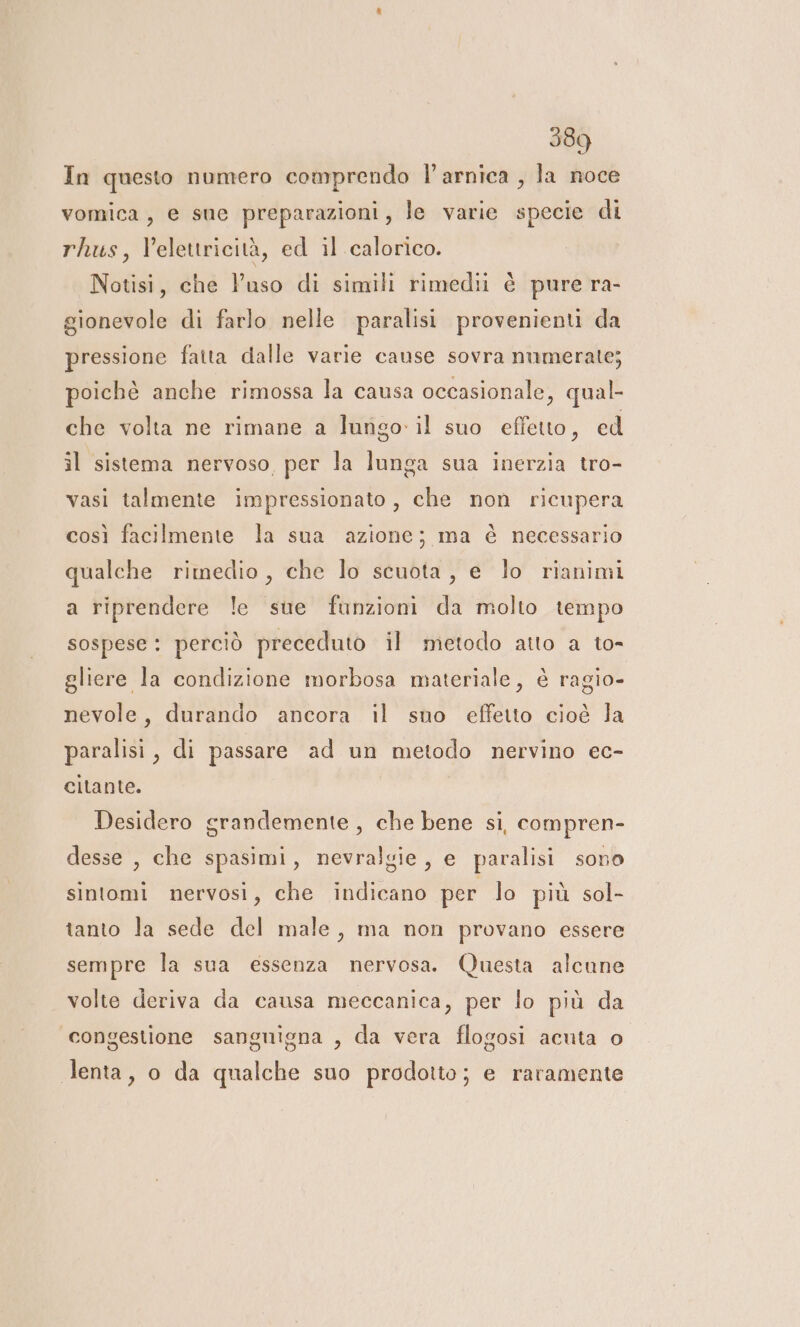 In questo numero comprendo l’arnica , la noce vomica, e sue preparazioni, le varie specie di rhus, Velettricità, ed il calorico. Notisi, che Vuso di simili rimedii è pure ra- gionevole di farlo nelle paralisi provenienti da pressione fatta dalle varie cause sovra numerate; poichè anche rimossa la causa occasionale, qual- che volta ne rimane a lungo il suo effetto, ed il sistema nervoso per la lunga sua inerzia tro- vasi talmente impressionato , che non ricupera così facilmente la sua azione; ma è necessario qualche rimedio, che lo scuota, e lo rianimi a riprendere le sue funzioni da molto tempo sospese : perciò preceduto il metodo atto a to- gliere la condizione morbosa materiale, è ragio- nevole, durando ancora il sno effetto cioè la paralisi, di passare ad un metodo nervino ec- citante. Desidero grandemente , che bene si, compren- desse , che spasimi, nevralgie, e paralisi sono sintomi nervosi, che indicano per lo più sol- tanto la sede del male, ma non provano essere sempre la sua essenza nervosa. Questa alcune volte deriva da causa meccanica, per lo più da ‘congestione sanguigna , da vera flogosi acuta o lenta, o da qualche suo prodotto; e raramente