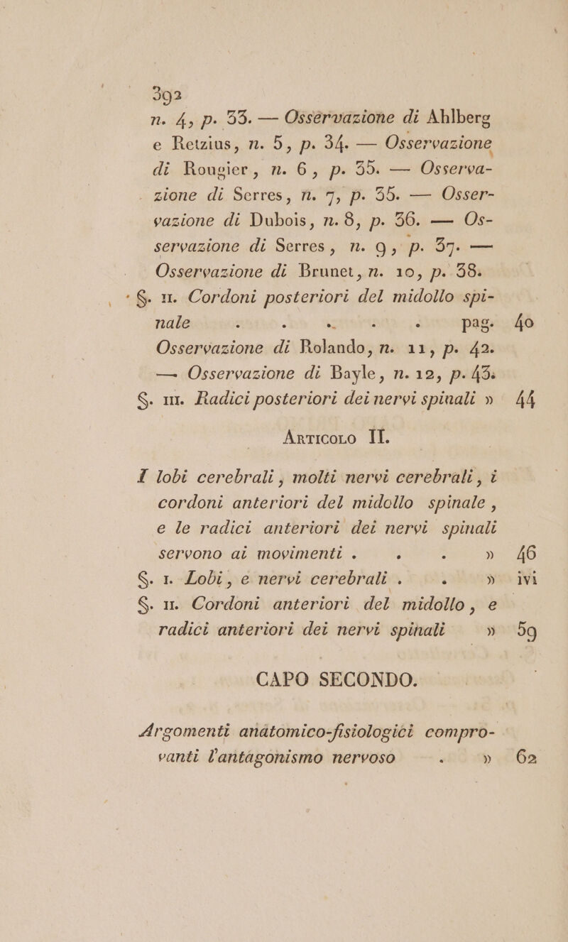 n. 4, p. 95. — Osservazione di Ahlberg e Retzius, n. 5, p. 34. — Osservazione di Rougier, n. 6, p. 59. — Osserva- zione di Serres, fi. 7, p. 56. — Osser- vazione di Dubois, n. 8, p. 36. — Os- servazione di Serres, n. 9g, p. 37. — Osservazione di Brunet, n. 10, p. 38: , *S. mm Cordoni posteriori del midollo spi- nale - . uiara: - pag: 40 Osservazione di Rolando, n. 11, p. 42. — Osservazione di Bayle, n. 12, p.45: S. im. Radici posteriori dei nervi spinali » 44 ArticoLo II. I lobi cerebrali, molti nervi cerebrali, i cordoni anteriori del midollo spinale, e le radici anteriori det nervi spinali servono ai movimenti . é - » 46 S. 1 Lobi, e nervi cerebrali . ì » ivi S. m Cordoni anteriori del midollo, e radici anteriori dei nervi spinali » 59 CAPO SECONDO. Argomenti anatomico-fisiologici compro- vanti l’antagonismo nervoso » 6a