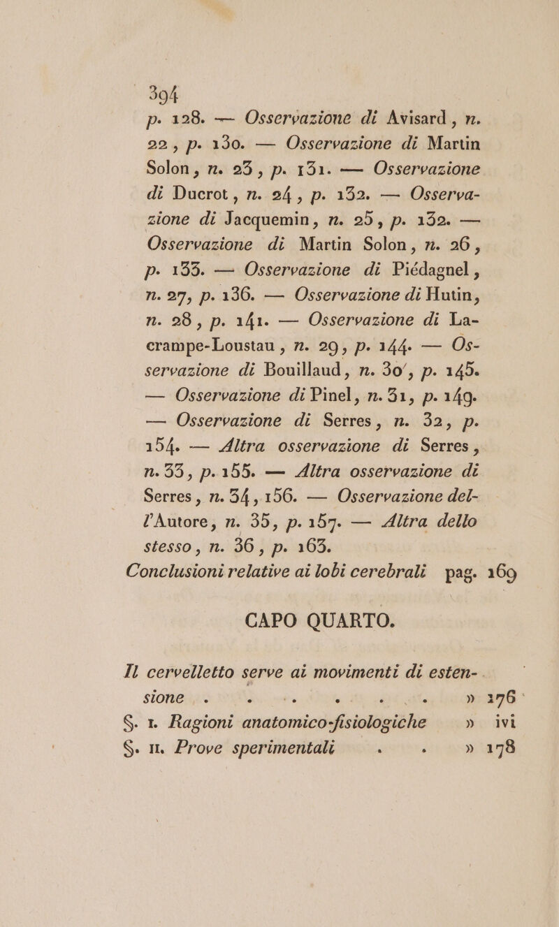 p. 128. — Osservazione di Avisard, n. 22, p. 130. — Osservazione di Martin Solon, n. 23, p. 1351. — Osservazione di Ducrot, n. 24, p. 132. — Osserva- zione di Jacquemin, n. 25, p. 132. — Osservazione di Martin Solon, n. 26, p. 1395. — Osservazione di Piédagnel, n. 27, p.136. — Osservazione di Hutin, n. 28, p. 141. — Osservazione di La- crampe-Loustau , n. 29, p. 144. — Os- servazione di Bouillaud, n. 30, p. 145. — Osservazione di Pinel, n.31, p. 149. — Osservazione di Serres, n. 32, p. 154. — Altra osservazione di Serres, n.35, p.155. — Altra osservazione di Serres, n. 34,156. — Osservazione del- lAutore, n. 35, p.157. — Altra dello stesso, n. 36, p. 165. Conclusioni relative ai lobi cerebrali pag. CAPO QUARTO. Il cervelletto serve ai movimenti di esten- sione © ® P.# ® ® . © b)) S. 1 Ragioni anatomico-fisiologiche » S. im Prove sperimentali . »