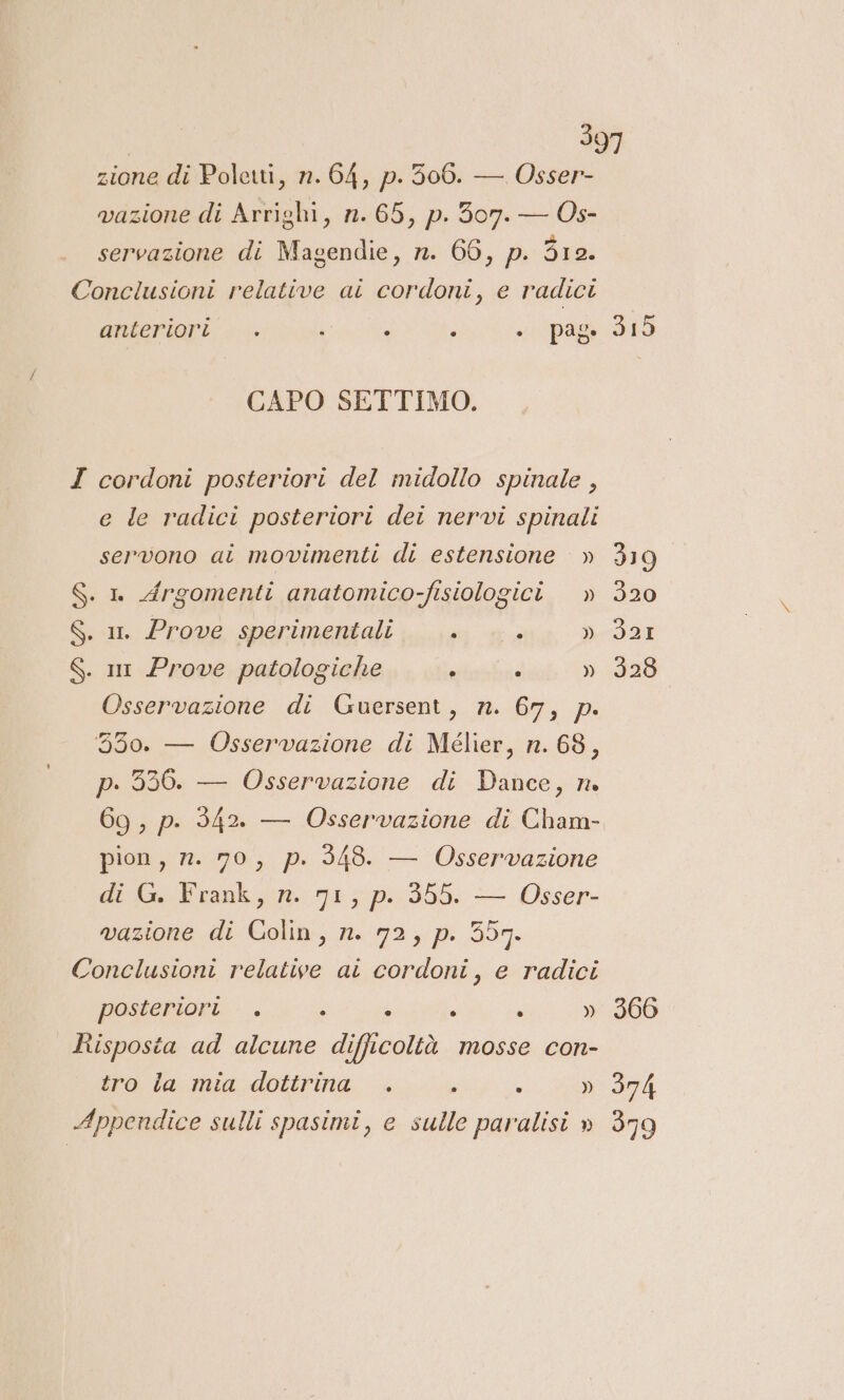 zione di Polerti, n. 64, p. 506. — Osser- vazione di Arrighi, n. 65, p. 307. — Os- servazione di Magendie, n. 66, p. 312. Conclusioni relative ai cordoni, e radici anteriori . .. i è ; “pag DI CAPO SETTIMO. I cordoni posteriori del midollo spinale , e le radici posteriori dei nervi spinali servono ai movimenti di estensione » 319 $. n Argomenti anatomico-fisiologici. » 320 S. i. Prove sperimentali ì ” » 321 S. m Prove patologiche ? - » 328 Osservazione di Guersent, n. 67, p. 550. — Osservazione di Mélier, n. 68, p. 336. — Osservazione di Dance, n 69, p. 342. — Osservazione di Cham- pion , n. 70, p. 348. — Osservazione di G. Frank, n. 71, p. 355. — Osser- vazione di Colin, n. 72, p. 557. Conclusioni relative at cordoni, e radici posteriori . ; 4 è } » 366 Risposta ad alcune difficoltà mosse con- tro la mia dottrina . è È » 374 Appendice sulli spasimi, e sulle paralisi » 379