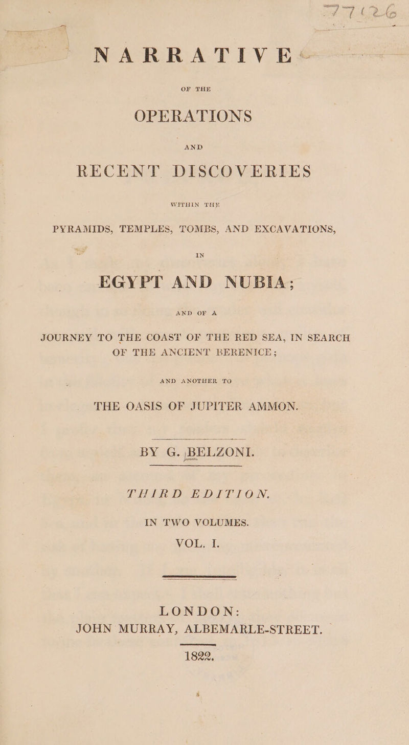 OF THE OPERATIONS RECENT DISCOVERIES WITHIN THE PYRAMIDS, TEMPLES, TOMBS, AND EXCAVATIONS, IN EGYPT AND NUBIA; AND OF A JOURNEY TO THE COAST OF THE RED SEA, IN SEARCH OF THE ANCIENT BERENICE; AND ANOTHER TO THE OASIS OF JUPITER AMMON. BY G. BELZONI. THIRD EDITION. IN TWO VOLUMES. VOL. I. | LONDON: JOHN MURRAY, ALBEMARLE-STREET. — 1822,