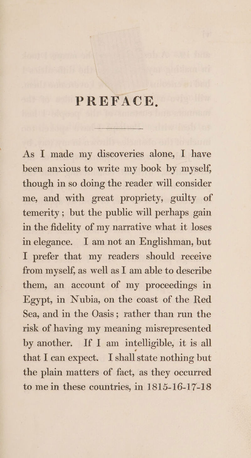 PREFACE, As I made my discoveries alone, I have been anxious to write my book by myself, though in so doing the reader will consider me, and with great propriety, guilty of temerity; but the public will perhaps gain in the fidelity of my narrative what it loses in elegance. I am not an Englishman, but I prefer that my readers should receive from myself, as well as I am able to describe them, an account of my proceedings in Egypt, in Nubia, on the coast of the Red Sea, and in the Oasis; rather than run the risk of having my meaning misrepresented by another. If I am intelligible, it is all that I can expect. I shall state nothing but the plain matters of fact, as they occurred to me in these countries, in 1815-16-17-18
