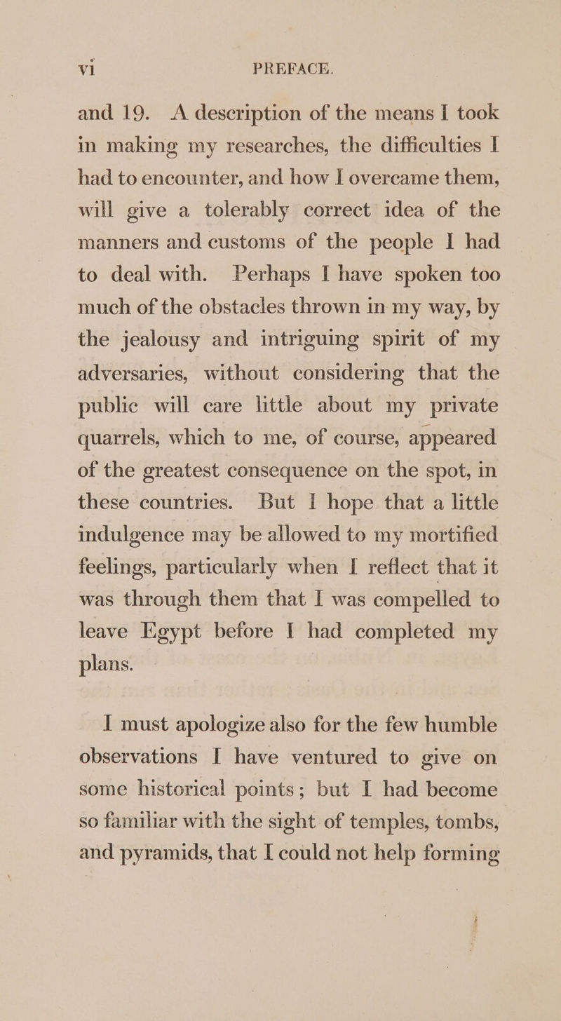 and 19. A description of the means I took in making my researches, the difficulties I had to encounter, and how I overcame them, will give a tolerably correct idea of the manners and customs of the people I had to deal with. Perhaps I have spoken too much of the obstacles thrown in my way, by the jealousy and intriguing spirit of my adversaries, without considering that the public will care little about my private quarrels, which to me, of course, appeared of the greatest consequence on the spot, in these countries. But I hope that a little indulgence may be allowed to my mortified feelings, particularly when I reflect that it was through them that I was compelled to leave Egypt before I had completed my plans. | I must apologize also for the few humble observations I have ventured to give on some historical points; but I had become so familiar with the sight of temples, tombs, and pyramids, that I could not help forming