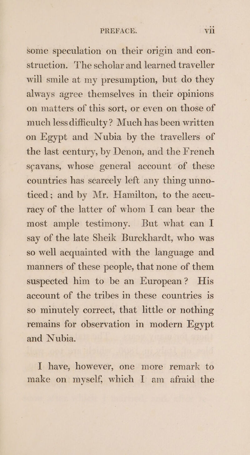 some speculation on their origin and con- struction. The scholar and learned traveller will smile at my presumption, but do they always agree themselves in their opinions on matters of this sort, or even on those of much less difficulty ? Much has been written on Egypt and Nubia by the travellers of the last century, by Denon, and the French scavans, whose general account of these countries has scarcely left any thing unno- ticed; and by Mr. Hamilton, to the accu- racy of the latter of whom I can bear the most ample testimony. But what can I say of the late Sheik Burckhardt, who was so well acquainted with the language and manners of these people, that none of them suspected him to be an European? His account of the tribes in these countries is so minutely correct, that little or nothing — remains for observation in modern Egypt and Nubia. I have, however, one more remark to make on myself, which I am afraid the