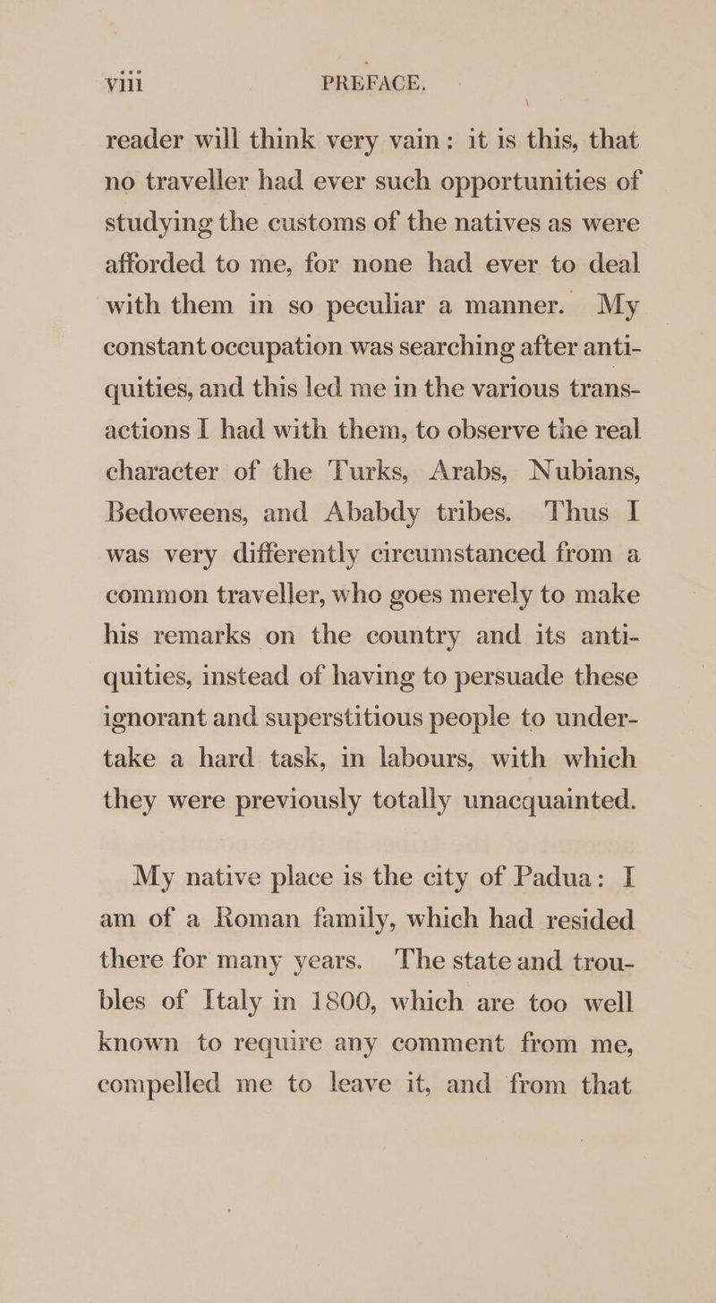 reader will think very vain: it 1s this, that no traveller had ever such opportunities of studying the customs of the natives as were afforded to me, for none had ever to deal with them in so peculiar a manner. My constant occupation was searching after anti- quities, and this led me in the various trans- actions I had with them, to observe tie real character of the Turks, Arabs, Nubians, Bedoweens, and Ababdy tribes. Thus I was very differently circumstanced from a common traveller, who goes merely to make his remarks on the country and its anti- quities, instead of having to persuade these ignorant and superstitious people to under- take a hard task, in labours, with which they were previously totally unacquainted. My native place is the city of Padua: I am of a Roman family, which had resided there for many years. The state and trou- bles of Italy in 1800, which are too well known to require any comment from me, compelled me to leave it, and from that