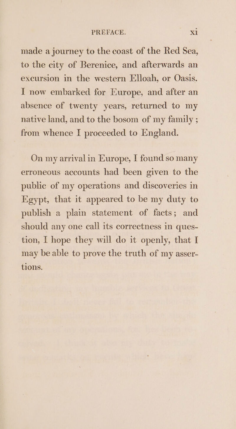 made a journey to the coast of the Red Sea, to the city of Berenice, and afterwards an excursion in the western Elloah, or Oasis. I now embarked for Europe, and after an absence of twenty years, returned to my native land, and to the bosom of my family ; from whence I proceeded to England. On my arrival in Europe, I found so many erroneous accounts had been given to the public of my operations and discoveries in Egypt, that it appeared to be my duty to publish a plain statement of facts; and should any one call its correctness in ques- tion, [ hope they will do it openly, that I may be able to prove the truth of my asser- tions.