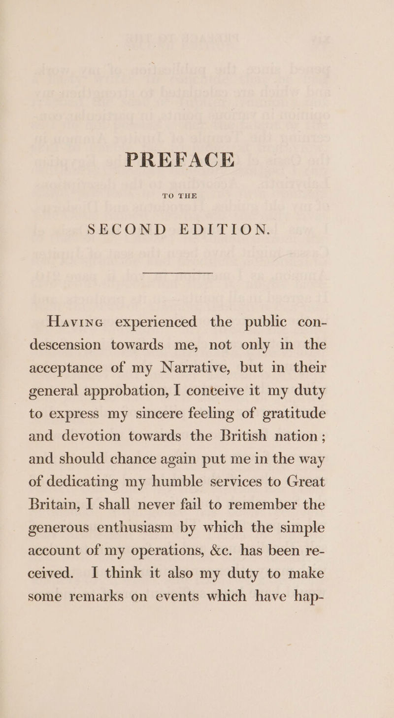 PREFACE TO THE SECOND EDITION. Havine experienced the public con- descension towards me, not only in the acceptance of my Narrative, but in their general approbation, I conteive it my duty to express my sincere feeling of gratitude and devotion towards the British nation; and should chance again put me in the way of dedicating my humble services to Great Britain, I shall never fail to remember the generous enthusiasm by which the simple account of my operations, &amp;c. has been re- ceived. I think it also my duty to make some remarks on events which have hap-