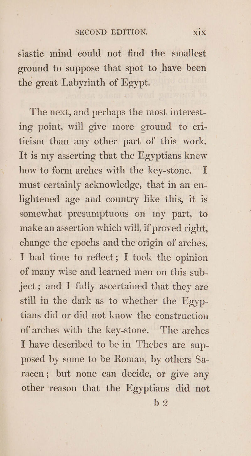 siastic mind could not find the smallest ground to suppose that spot to have been the great Labyrinth of Egypt. The next, and perhaps the most interest- ing point, will give more ground to cri- ticism than any other part of this work. It is my asserting that the Egyptians knew how to form arches with the key-stone. I must certainly acknowledge, that in an en- lightened age and country like this, it is somewhat presumptuous on my part, to make an assertion which will, if proved right, change the epochs and the origin of arches. I had time to reflect; I took the opinion of many wise and learned men on this sub- ject; and I fully ascertained that they are still in the dark as to whether the Egyp- tians did or did not know the construction of arches with the key-stone. The arches I have described to be in Thebes are sup- posed by some to be Roman, by others Sa- racen; but none can decide, or give any other reason that the Egyptians did not bg