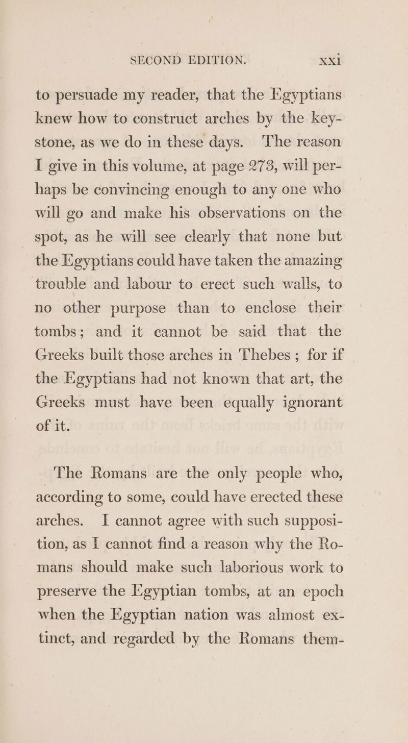 to persuade my reader, that the Egyptians knew how to construct arches by the key- stone, as we do in these days. ‘The reason I give in this volume, at page 273, will per- haps be convincing enough to any one who will go and make his observations on the spot, as he will see clearly that none but the Egyptians could have taken the amazing trouble and labour to erect such walls, to no other purpose than to enclose their tombs; and it cannot be said that the Greeks built those arches in Thebes ; for if | the Egyptians had not known that art, the Greeks must have been equally ignorant of it. The Romans are the only people who, according to some, could have erected these arches. I cannot agree with such supposi- tion, as I cannot find a reason why the Ro- mans should make such laborious work to preserve the Egyptian tombs, at an epoch when the Egyptian nation was almost ex- tinct, and regarded by the Romans them-