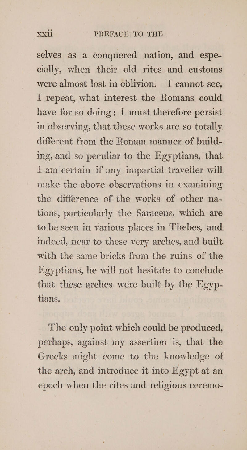 selves as a conquered nation, and espe- cially, when their old rites and customs were almost lost in oblivion. I cannot see, I repeat, what interest the Romans could have for so doing: I must therefore persist in observing, that these works are so totally different from the Roman manner of build- ing, and so peculiar to the Egyptians, that I am certain if any impartial traveller will make the above observations in examining the difference of the works of other na- tions, particularly the Saracens, which are to be seen in various places in ‘Thebes, and indeed, near to these very arches, and built with the same bricks from the ruins of the Egyptians, he will not hesitate to conclude that these arches were built by the Egyp- tians. The only point which could be produced, perhaps, against my assertion is, that the Greeks might come to the knowledge of the arch, and introduce it into Egypt at an epoch when the rites and religious ceremo-