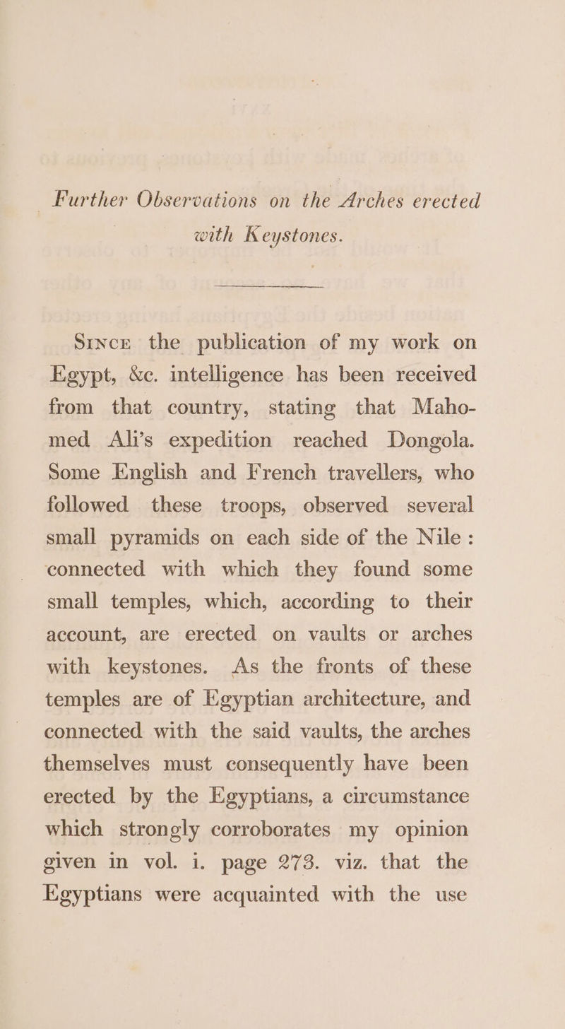Further Observations on the Arches erected with Keystones. SincE the publication of my work on Egypt, &amp;c. intelligence has been received from that country, stating that Maho- med Ali’s expedition reached Dongola. Some English and French travellers, who followed these troops, observed several small pyramids on each side of the Nile: connected with which they found some small temples, which, according to their account, are erected on vaults or arches with keystones. As the fronts of these temples are of Egyptian architecture, and connected with the said vaults, the arches themselves must consequently have been erected by the Egyptians, a circumstance which strongly corroborates my opinion given in vol. i. page 273. viz. that the Egyptians were acquainted with the use