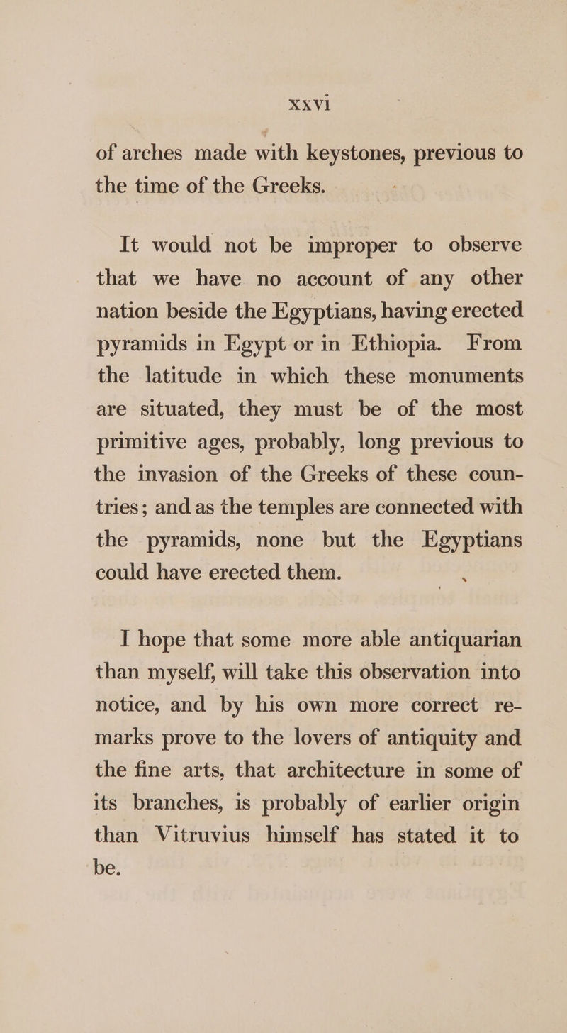 XXVI1 of arches made with keystones, previous to the time of the Greeks. It would not be improper to observe that we have no account of any other nation beside the Egyptians, having erected pyramids in Egypt or in Ethiopia. From the latitude in which these monuments are situated, they must be of the most primitive ages, probably, long previous to the invasion of the Greeks of these coun- tries; and as the temples are connected with the pyramids, none but the Egyptians could have erected them. ae I hope that some more able antiquarian than myself, will take this observation into notice, and by his own more correct re- marks prove to the lovers of antiquity and the fine arts, that architecture in some of its branches, is probably of earlier origin than Vitruvius himself has stated it to be.