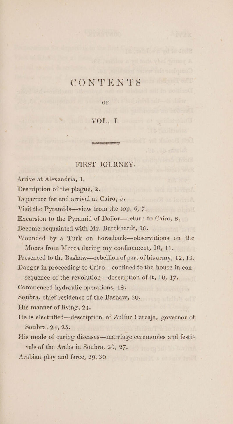 CU SEP ENP OF VOL. I. : FIRST JOURNEY. Arrive at Alexandria, 1. Description of the plague, 2, Departure for and arrival at Cairo, 5. Visit the Pyramids—view from the top, 6, 7. Excursion to the Pyramid of Dajior—return to Cairo, 8. Become acquainted with Mr. Burckhardt, 10. Wounded by a Turk on horseback—observations on the Moors from Mecca during my confinement, 10, 11. Presented to the Bashaw—rebellion of part of hisarmy, 12, 13. Danger in proceeding to Cairo—confined to the house in con- sequence of the revolution—description of it, 16, 17. Commenced hydraulic operations, 18. Soubra, chief residence of the Bashaw, 20. His manner of living, 21. He is electrified—description of Zulfur Carcaja, governor of Soubra, 24, 25. His mode of curing diseases—marriage ceremonies and festi- vals of the Arabs in Soubra, 20, 27. Arabian play and farce, 29, 30.