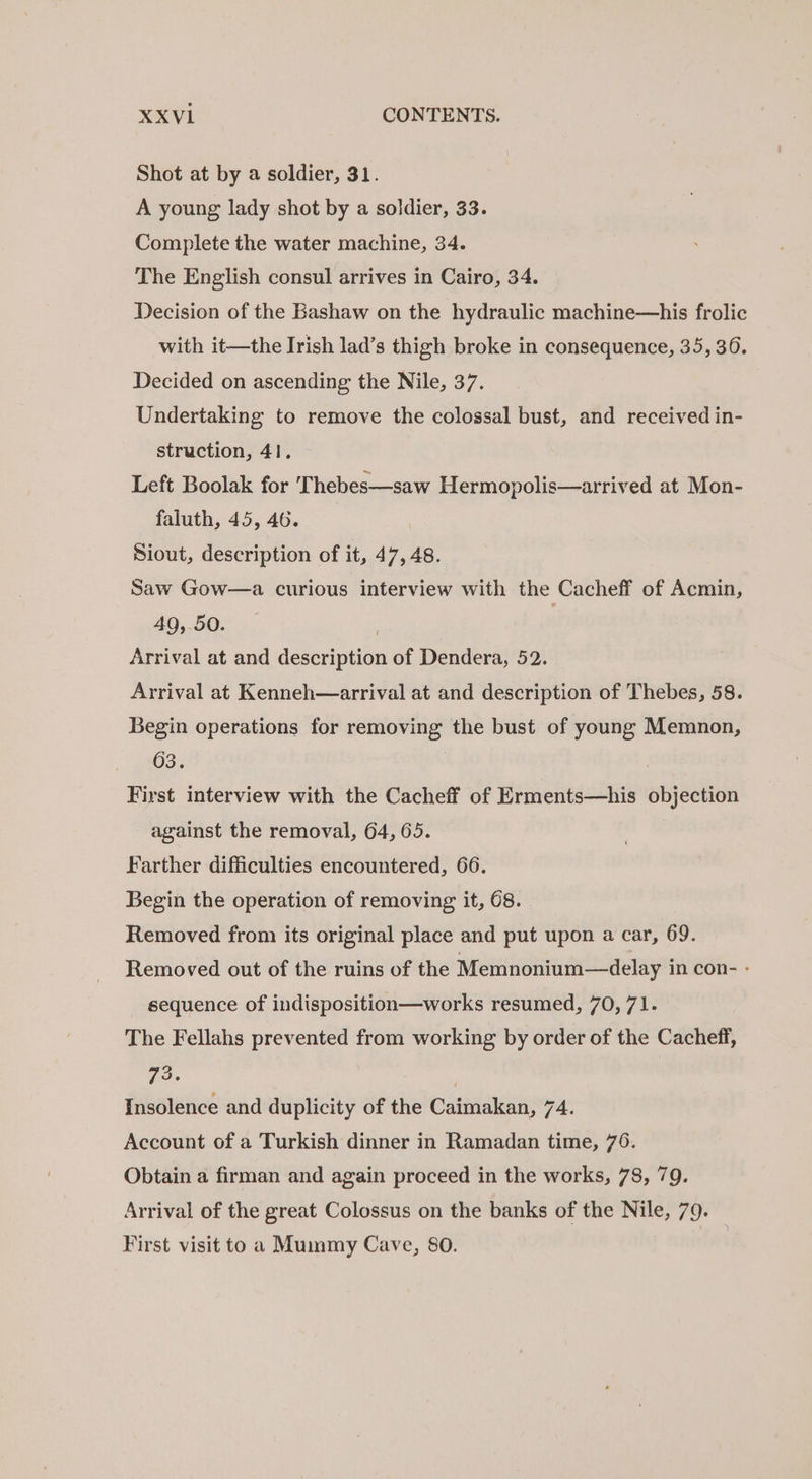 XXVI1 CONTENTS. Shot at by a soldier, 31. A young lady shot by a soldier, 33. Complete the water machine, 34. The English consul arrives in Cairo, 34. Decision of the Bashaw on the hydraulic machine—his frolic with it—the Irish lad’s thigh broke in consequence, 35, 36. Decided on ascending the Nile, 37. | Undertaking to remove the colossal bust, and received in- struction, 41. Left Boolak for Thebes—saw Hermopolis—arrived at Mon- faluth, 45, 46. Siout, description of it, 47, 48. Saw Gow—a curious interview with the Cacheff of Acmin, 49, 50. | Arrival at and description of Dendera, 52. Arrival at Kenneh—arrival at and description of Thebes, 58. Begin operations for removing the bust of young Memnon, G3: | | First interview with the Cacheff of Erments—his objection against the removal, 64, 65. Farther difficulties encountered, 66. Begin the operation of removing it, 68. Removed from its original place and put upon a car, 69. Removed out of the ruins of the Memnonium—delay in con- - sequence of indisposition—works resumed, 70, 71. The Fellahs prevented from working by order of the Cacheff, 73. ) Insolence and duplicity of the Caimakan, 74. Account of a Turkish dinner in Ramadan time, 76. Obtain a firman and again proceed in the works, 78, 79. Arrival of the great Colossus on the banks of the Nile, 79. First visit to a Mummy Cave, 80. fon
