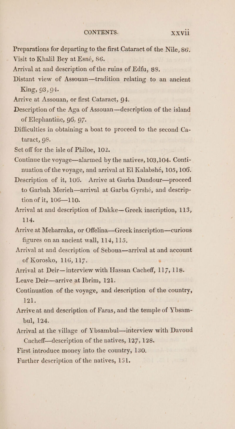 Preparations for departing to the first Cataract of the Nile, 86. Visit to Khalil Bey at Esné, 86. Arrival at and description of the ruins of Edfu, 83. Distant view of Assouan—tradition relating to an ancient King, 93, 94. Arrive at Assouan, or first Cataract, 94. Description of the Aga of Assouan—description of the island of Elephantine, 96, 97. Difficulties in obtaining a boat to proceed to the second Ca- taract, 98. Set off for the isle of Philoe, 102. Continue the voyage—alarmed by the natives, 103,104. Conti- nuation of the voyage, and arrival at El Kalabshé, 105, 106. Description of it, 106. Arrive at Garba Dandour—proceed to Garbah Merieh—arrival at Garba Gyrshé, and descrip- tion of it, l1OG6—110. Arrival at and description of Dakke— Greek inscription, 113, 114. Arrive at Meharraka, or Offelina—Greek inscription—curious figures on an ancient wall, 114, 115. Arrival at and description of Seboua—arrival at and account of Korosko, 116, 117.  Arrival at Deir—interview with Hassan Cacheff, 117, 118. Leave Deir—arrive at Ibrim, 121. Continuation of the voyage, and description of the country, 12), Arrive at and description of Faras, and the temple of Ybsam- bul, 124. Arrival at the yillage of Ybsambul—interview with Davoud Cacheff—description of the natives, 127, 128. First introduce money into the country, 130. Further description of the natives, 151.