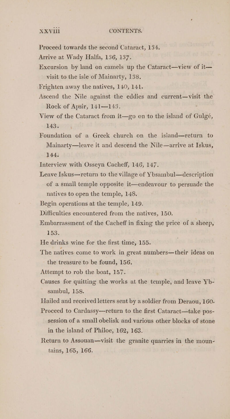Proceed towards the second Cataract, 134. Arrive at Wady Halfa, 136, 137. Excursion by land on camels up the Cataract—view of it— visit to the isle of Mainarty, 138. Frighten away the natives, 140, 141. Ascend the Nile against the eddies and current—visit the Rock of Apsir, 141—143. View of the Cataract from it—go on to the island of Gulgé, 143. Foundation of a Greek church on the island—return to Mainarty—leave it and descend the Nile—arrive at Iskus, 144. : Interview with Osseyn Cacheff, 146, 147. Leave Iskus—return to the village of Ybsambul—description of a small temple opposite it—endeavour to persuade the natives to open the temple, 148. Begin operations at the temple, 149. Difficulties encountered from the natives, 150. Embarrassment of the Cacheff in fixing the price of a sheep, 153. He drinks wine for the first time, 155. The natives come to work in great numbers—their ideas on the treasure to be found, 156. Attempt to rob the boat, 157. Causes for quitting the works at the temple, and leave Yb- sambul, 158. Hailed and received letters sent by a soldier from Deraou, 160. Proceed to Cardassy—return to the first Cataract—take pos- session of a small obelisk and various other blocks of stone in the island of Philoe, 162, 163. Return to Assouan—visit the granite quarries in the moun- tains, 165, 166. |
