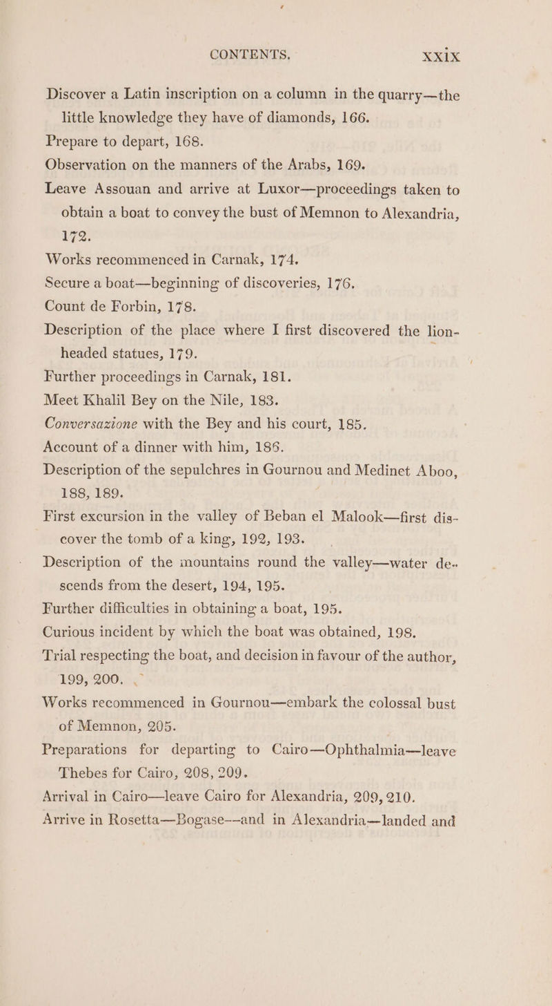Discover a Latin inscription on a column in the quarry—the little knowledge they have of diamonds, 166. Prepare to depart, 168. Observation on the manners of the Arabs, 169. Leave Assouan and arrive at Luxor—proceedings taken to obtain a boat to convey the bust of Memnon to Alexandria, 172. Works recommenced in Carnak, 174. Secure a boat—beginning of discoveries, 176. Count de Forbin, 178. Description of the place where I first discovered the lion- headed statues, 179. : Further proceedings in Carnak, 181. Meet Khalil Bey on the Nile, 183. Conversazione with the Bey and his court, 185. Account of a dinner with him, 186. Description of the sepulchres in Gournou and Medinet Aboo, 188, 189. ties First excursion in the valley of Beban el Malook—first dis- cover the tomb of a king, 192, 193. Description of the mountains round the valley—water de.. scends from the desert, 194, 195. Further difficulties in obtaining a boat, 195. Curious incident by which the boat was obtained, 198. Trial respecting the boat, and decision in favour of the author, 1995 :200. .¢ Works recommenced in Gournou—embark the colossal bust of Memnon, 205. Preparations for departing to Cairo—Ophthalmia—leave Thebes for Cairo, 208, 209. Arrival in Cairo—leave Cairo for Alexandria, 209, 210. Arrive in Rosetta—Bogase-—and in Alexandria—landed and