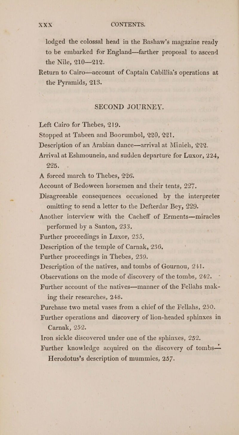 lodged the colossal head in the Bashaw’s magazine ready to be embarked for England—farther proposal to ascend the Nile, 210—212. Return to Cairo—account of Captain Cabillia’s operations at the Pyramids, 213. SECOND JOURNEY. Left Cairo for Thebes, 219. Stopped at Tabeen and Boorumbol, 220, 221, Description of an Arabian dance—arrival at Minieh, 222. Arrival at Eshmounein, and sudden departure for Luxor, 224, 225. A forced march to Thebes, 226. Account of Bedoween horsemen and their tents, 227. Disagreeable consequences occasioned by the interpreter omitting to send a letter to the Defterdar Bey, 229. Another interview with the Cacheff of Erments—miracles performed by a Santon, 233, , Further proceedings in Luxor, 235. Description of the temple of Carnak, 236, Further proceedings in Thebes, 239. Description of the natives, and tombs of Gournou, 241. Observations on the mode of discovery of the tombs, 242. Further account of the natives—manner of the Fellahs mak- ing their researches, 248. Purchase two metal vases from a chief of the Fellahs, 250. Further operations and discovery of lion-headed sphinxes in Carnak, 252. Iron sickle discovered under one of the sphinxes, 252. Further knowledge acquired on the discovery of tombs— Herodotus’s description of mummies, 257.