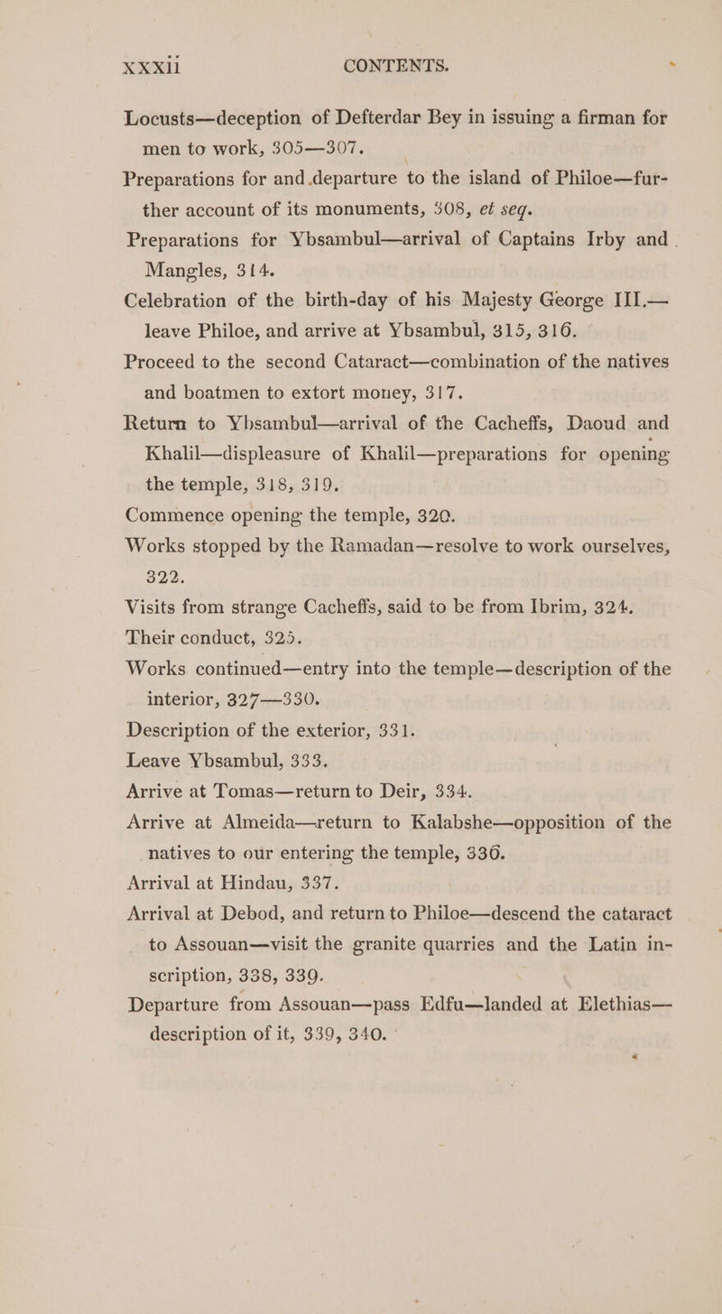 Locusts—deception of Defterdar Bey in issuing a firman for men to work, 305—307. | Preparations for and departure to the island of Philoe—fur- ther account of its monuments, 508, e¢ seq. Preparations for Ybsambul—arrival of Captains Irby and. Mangles, 314. Celebration of the birth-day of his Majesty George III.— leave Philoe, and arrive at Ybsambul, 315, 316. , Proceed to the second Cataract—combination of the natives and boatmen to extort money, 317. Return to Ybsambul—arrival of the Cacheffs, Daoud and Khalil—displeasure of Khalil—preparations for opening the temple, 318, 319. Commence opening the temple, 320. Works stopped by the Ramadan—resolve to work ourselves, 322, Visits from strange Cacheffs, said to be from Ibrim, 324. Their conduct, 325. Works continued—entry into the temple—description of the interior, 327—330. Description of the exterior, 331. Leave Ybsambul, 333. Arrive at Tomas—return to Deir, 334. Arrive at Almeida—return to Kalabshe—opposition of the natives to our entering the temple, 3306. Arrival at Hindau, 337. Arrival at Debod, and return to Philoe—descend the cataract to Assouan—visit the granite quarries and the Latin in- scription, 338, 339. Departure from Assouan—pass Edfu—landed at Elethias— description of it, 339, 340.