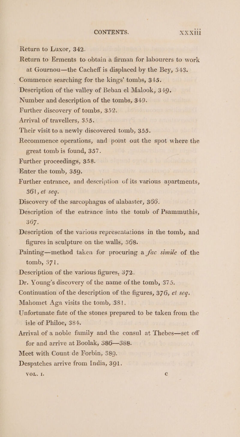 Return to Luxor, 342. Return to Erments to obtain a firman for labourers to work at Gournou—the Cacheff is displaced by the Bey, 343. _ Commence searching for the kings’ tombs, 345. Description of the valley of Beban el Malook, 349. Number and description of the tombs, 349. Further discovery of tombs, 352. Arrival of travellers, 355. Their visit toa newly discovered tomb, 355. Recommence operations, and point out the spot where the great tomb is found, 357. Further proceedings, 358. Enter the tomb, 359. Further entrance, and description of its various apartments, 361, et seq. Discovery of the sarcophagus of alabaster, 360. Description of the entrance into the tomb of Psammuthis, 367, Description of the various representations in the tomb, and figures in sculpture on the walls, 368. Painting—method taken for procuring a fac simile of the tomb,. 371. Description of the various figures, 372. Dr. Young’s discovery of the name of the tomb, 375. Continuation of the description of the figures, 376, et seq. Mahomet Aga visits the tomb, 381. Unfortunate fate of the stones prepared to be taken from the isle of Philoe, 384. Arrival of a noble family and the consul at Thebes—set off for and arrive at Boolak, 386—388. Meet with Count de Forbin, 389. Despatches arrive from India, 391. VOL, I. c