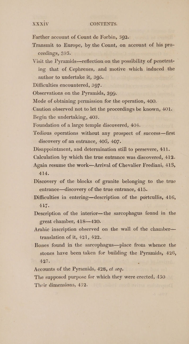 Farther account of Count de Forbin, 392. Transmit to Europe, by the Count, on account of his pro- ceedings, 393. Visit the Pyramids—reflection on the possibility of penetrat- — ing that of Cephrenes, and motive which induced the author to undertake it, 395. Difficulties encountered, 307. Observations on the Pyramids, 399. Mode of obtaining permission for the operation, 400. Caution observed not to let the proceedings be known, 401. Begin the undertaking, 403. Foundation of a large temple discovered, 404. ‘Tedious operations without any prospect of success—first discovery of an entrance, 406, 407. Disappointment, and determination still to persevere, 411. Calculation by which the true entrance was discovered, 412. Again resume the work—Arrival of Chevalier Frediani, 413, 414. . Discovery of the blocks of granite belonging to the true entrance—discovery of the true entrance, 415. Difficulties in entering—description of the portcullis, 416, 417. Description of the interior—the sarcophagus found in the great chamber, 418—420. Arabic inscription observed on the wall of the chamber— translation of it, 421, 422. Bones found in the sarcophagus—place from whence the stones have been taken for building the Pyramids, 426, AQT. | Accounts of the Pyramids, 428, e¢ seq. e The supposed purpose for which they were erected, 430 Their dimensions, 432.