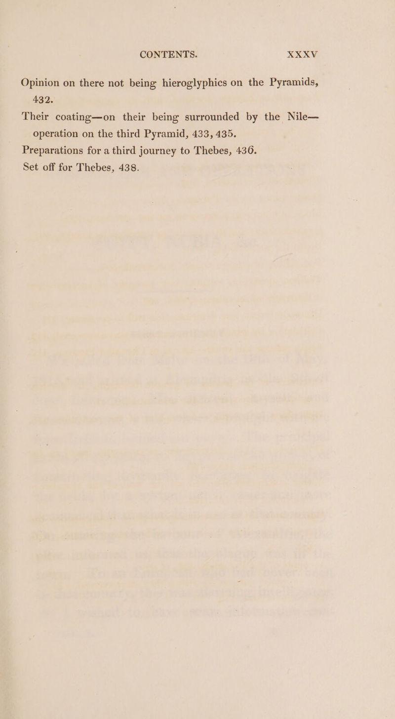 Opinion on there not being hieroglyphics on the Pyramids, 432. Their coating—on their being surrounded by the Nile— operation on the third Pyramid, 433, 435. Preparations for a third journey to Thebes, 436. Set off for Thebes, 438.