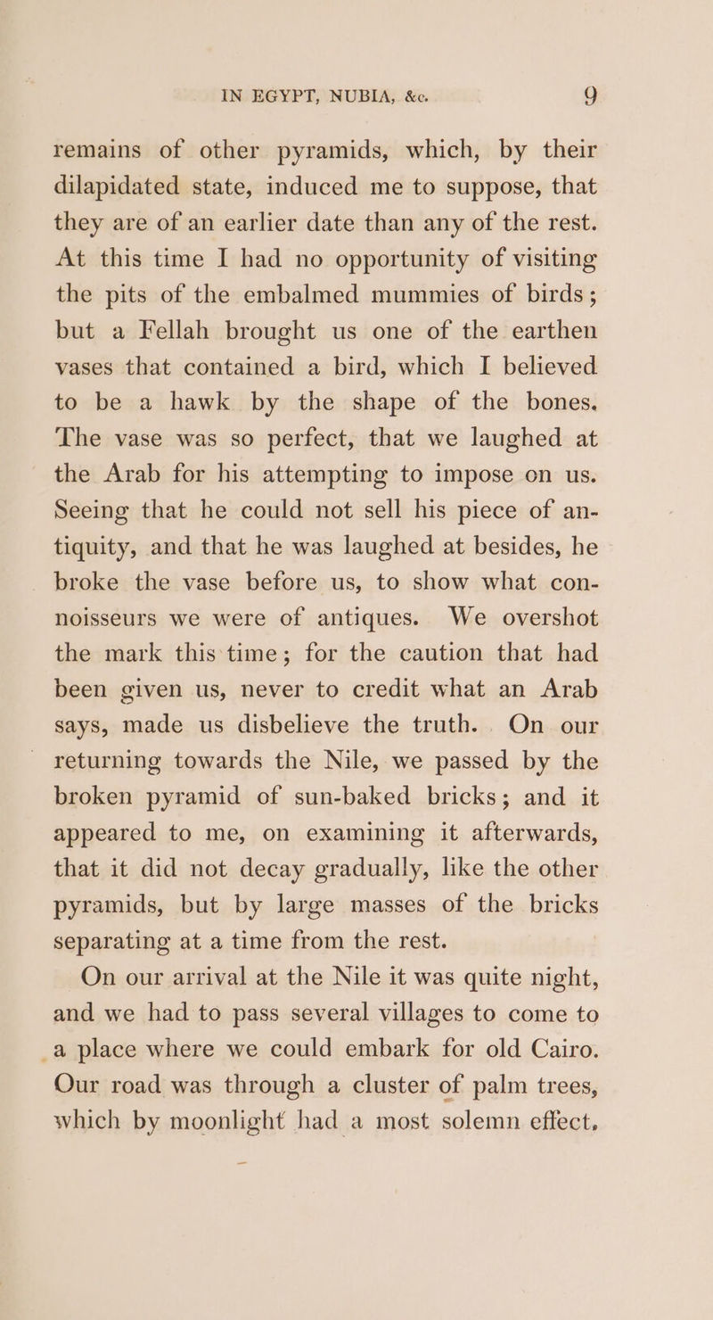 remains of other pyramids, which, by their dilapidated state, induced me to suppose, that they are of an earlier date than any of the rest. At this time I had no opportunity of visiting the pits of the embalmed mummies of birds ; but a Fellah brought us one of the earthen vases that contained a bird, which I believed to be a hawk by the shape of the bones. The vase was so perfect, that we laughed at the Arab for his attempting to impose on us. Seeing that he could not sell his piece of an- tiquity, and that he was laughed at besides, he broke the vase before us, to show what con- noisseurs we were of antiques. We overshot the mark this time; for the caution that had been given us, never to credit what an Arab says, made us disbelieve the truth. On our returning towards the Nile, we passed by the broken pyramid of sun-baked bricks; and it appeared to me, on examining it afterwards, that it did not decay gradually, like the other pyramids, but by large masses of the bricks separating at a time from the rest. On our arrival at the Nile it was quite night, and we had to pass several villages to come to _a place where we could embark for old Cairo. Our road was through a cluster of palm trees, which by moonlight had a most solemn effect,