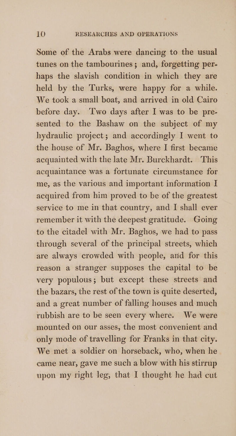 Some of the Arabs were dancing to the usual tunes on the tambourines; and, forgetting per- haps the slavish condition in which they are held by the Turks, were happy for a while. We took a small boat, and arrived in old Cairo before day. ‘T'wo days after I was to be pre- sented to the Bashaw on the subject of my hydraulic project; and accordingly I went to the house of Mr. Baghos, where I first became acquainted with the late Mr. Burckhardt. This acquaintance was a fortunate circumstance for me, as the various and important information I acquired from him proved to be of the greatest service to me in that country, and I shall ever remember it with the deepest gratitude. Going to the citadel with Mr. Baghos, we had to pass through several of the principal streets, which are always crowded with people, and for this reason a stranger supposes the capital to be very populous; but except these streets and the bazars, the rest of the town is quite deserted, and a great number of falling houses and much rubbish are to be seen every where. We were mounted on our asses, the most convenient and only mode of travelling for Franks in that city. We met a soldier on horseback, who, when he came near, gave me such a blow with his stirrup upon my right leg, that I thought he had cut