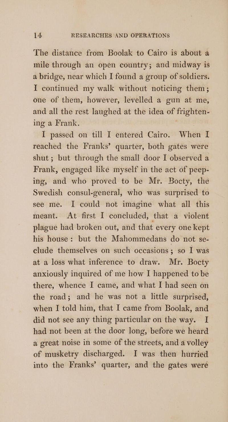 The distance from Boolak to Cairo is about a mile through an open country; and midway is a bridge, near which I found a group of soldiers. I continued my walk without noticing them; one of them, however, levelled a gun at me, and all the rest laughed at the idea of frighten- ing a Frank. | I passed on till I entered Cairo. When I reached the Franks’ quarter, both gates were shut ; but through the small door I observed a Frank, engaged like myself in the act of peep- ing, and who proved to be Mr. Bocty, the Swedish consul-general, who was surprised to see me. I could not imagine what all this meant. At first I concluded, that a violent plague had broken out, and that every one kept his house: but the Mahommedans do not se- clude themselves on such occasions; so I was at a loss what inference to draw. Mr. Bocty anxiously inquired of me how I happened to be there, whence I came, and what I had seen on the road; and he was not a little surprised, when I told him, that I came from Boolak, and did not see any thing particular on the way. I had not been at the door long, before we heard a great noise in some of the streets, and a volley of musketry discharged. I was then hurried into the Franks’ quarter, and the gates were