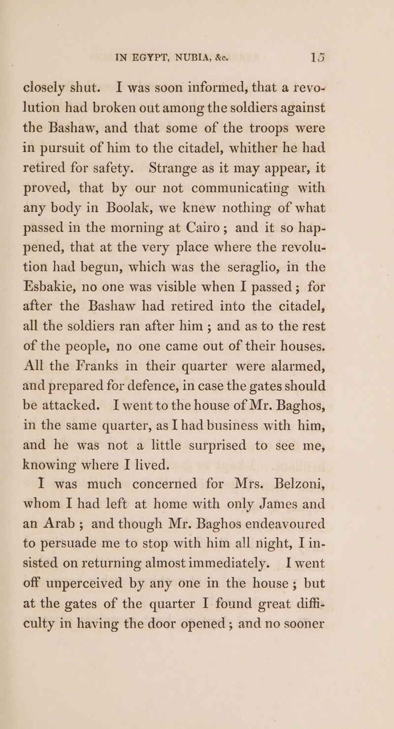 closely shut. I was soon informed, that a revo- lution had broken out among the soldiers against the Bashaw, and that some of the troops were in pursuit of him to the citadel, whither he had retired for safety. Strange as it may appear, it proved, that by our not communicating with any body in Boolak, we knew nothing of what passed in the morning at Cairo; and it so hap- pened, that at the very place where the revolu- tion had begun, which was the seraglio, in the Esbakie, no one was visible when I passed ; for after the Bashaw had retired into the citadel, all the soldiers ran after him ; and as to the rest of the people, no one came out of their houses. All the Franks in their quarter were alarmed, and prepared for defence, in case the gates should be attacked. I went to the house of Mr. Baghos, in the same quarter, as I had business with him, and he was not a little surprised to see me, knowing where [I lived. I was much concerned for Mrs. Belzoni, whom I had left at home with only James and an Arab ; and though Mr. Baghos endeavoured to persuade me to stop with him all night, I in- sisted on returning almost immediately. I went off unperceived by any one in the house ; but at the gates of the quarter I found great diffi- culty in having the door opened ; and no sooner