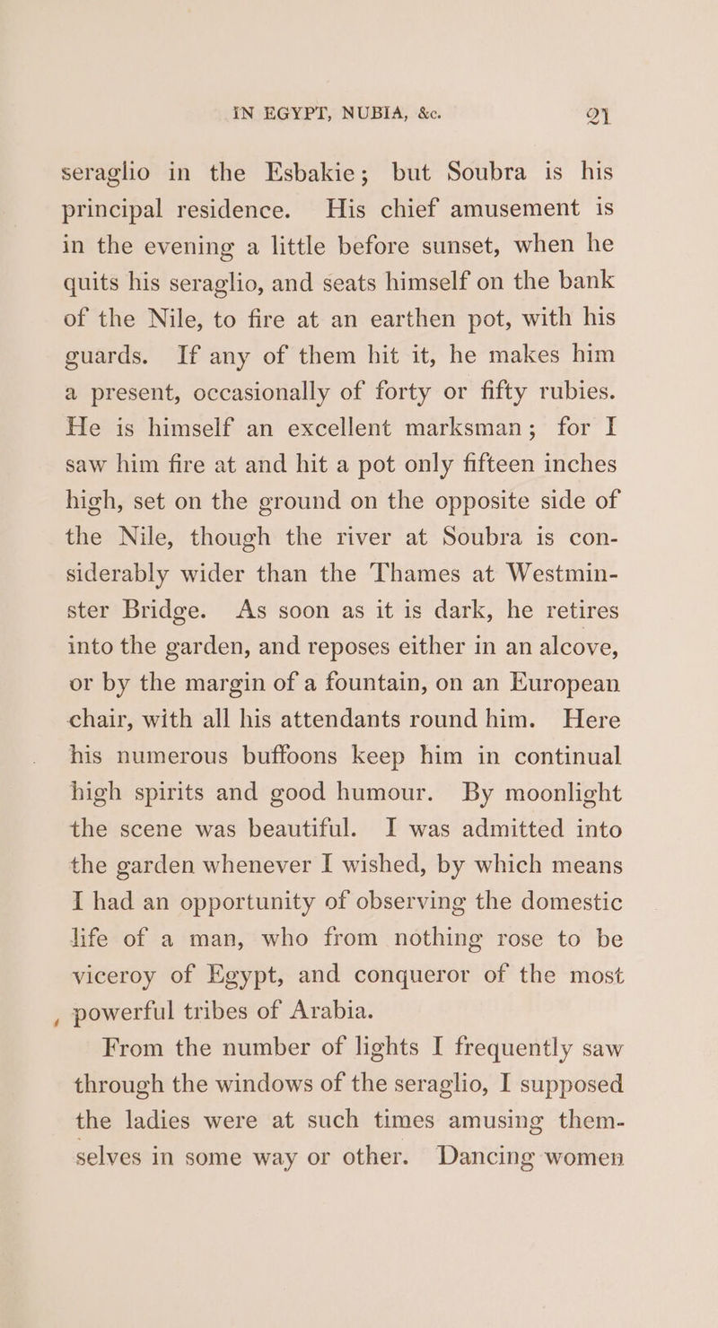 seraglio in the Esbakie; but Soubra is his principal residence. His chief amusement is in the evening a little before sunset, when he quits his seraglio, and seats himself on the bank of the Nile, to fire at an earthen pot, with his guards. If any of them hit it, he makes him a present, occasionally of forty or fifty rubies. He is himself an excellent marksman; for I saw him fire at and hit a pot only fifteen inches high, set on the ground on the opposite side of the Nile, though the river at Soubra is con- siderably wider than the Thames at Westmin- ster Bridge. As soon as it is dark, he retires into the garden, and reposes either in an alcove, or by the margin of a fountain, on an European chair, with all his attendants round him. Here his numerous buffoons keep him in continual high spirits and good humour. By moonlight the scene was beautiful. I was admitted into the garden whenever I wished, by which means I had an opportunity of observing the domestic life of a man, who from nothing rose to be viceroy of Egypt, and conqueror of the most powerful tribes of Arabia. From the number of lights I frequently saw through the windows of the seraglio, I supposed the ladies were at such times amusing them- selves in some way or other. Dancing women