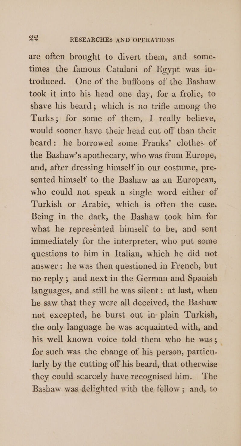 are often brought to divert them, and some- times the famous Catalani of Egypt was in- troduced. One of the buffoons of the Bashaw took it into his head one day, for a frolic, to shave his beard; which is no trifle among the Turks; for some of them, I really believe, would sooner have their head cut off than their beard: he borrowed some Franks’ clothes of the Bashaw’s apothecary, who was from Europe, and, after dressing himself in our costume, pre- sented himself to the Bashaw as an European, who could not speak a single word either of Turkish or Arabic, which is often the case. Being in the dark, the Bashaw took him for what he represented himself to be, and sent immediately for the interpreter, who put some questions to him in Italian, which he did not answer: he was then questioned in French, but no reply ; and next in the German and Spanish languages, and still he was silent: at last, when he saw that they were all deceived, the Bashaw not excepted, he burst out in- plain Turkish, the only language he was acquainted with, and his well known voice told them who he was;_ for such was the change of his person, particu- larly by the cutting off his beard, that otherwise they could scarcely have recognised him. ‘The Bashaw was delighted with the fellow; and, to