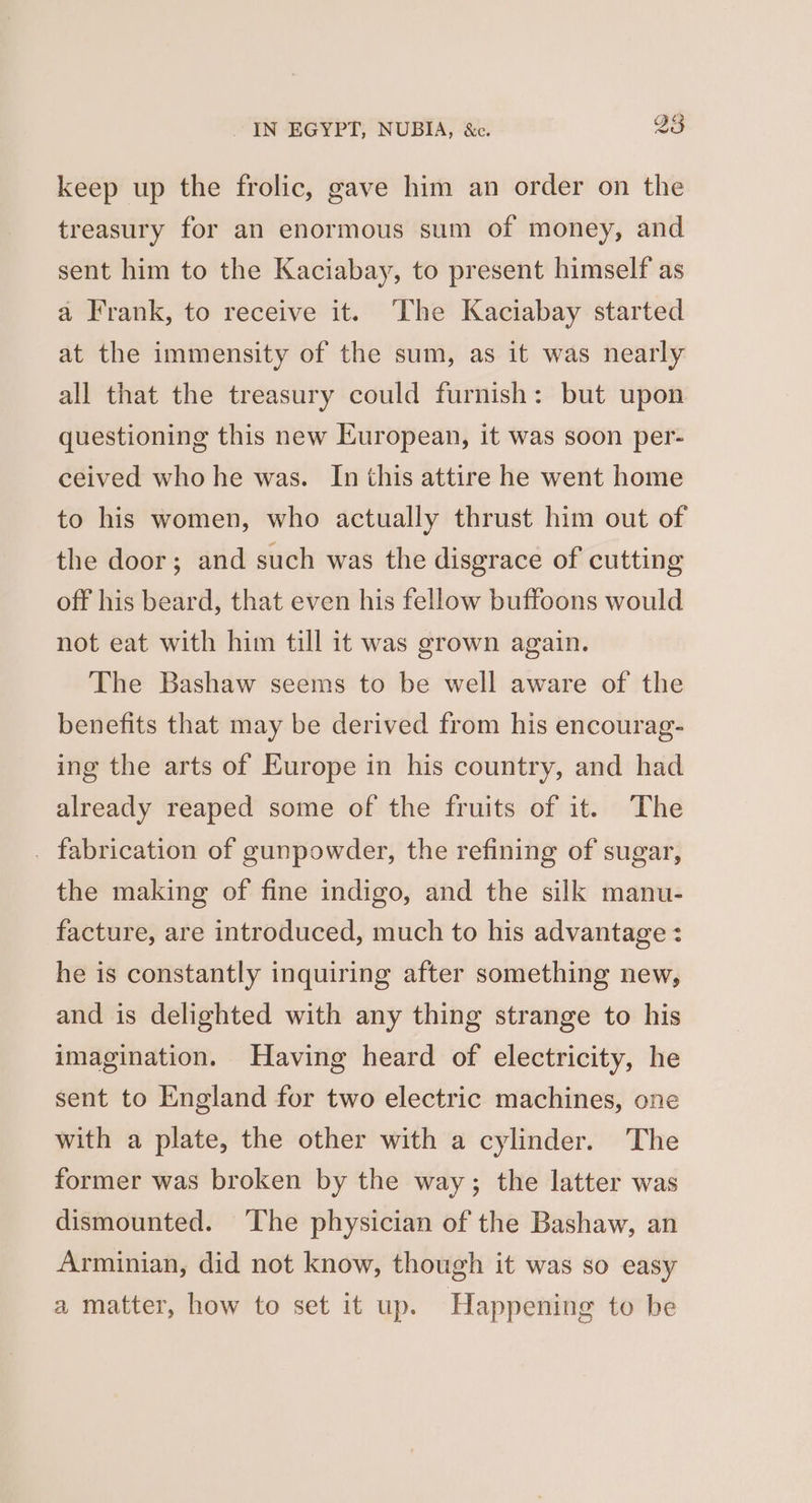 keep up the frolic, gave him an order on the treasury for an enormous sum of money, and sent him to the Kaciabay, to present himself as a Frank, to receive it. ‘The Kaciabay started at the immensity of the sum, as it was nearly all that the treasury could furnish: but upon questioning this new European, it was soon per- ceived who he was. In this attire he went home to his women, who actually thrust him out of the door; and such was the disgrace of cutting off his beard, that even his fellow buftoons would not eat with him till it was grown again. The Bashaw seems to be well aware of the benefits that may be derived from his encourag- ing the arts of Europe in his country, and had already reaped some of the fruits of it. The _ fabrication of gunpowder, the refining of sugar, the making of fine indigo, and the silk manu- facture, are introduced, much to his advantage : he is constantly inquiring after something new, and is delighted with any thing strange to his imagination. Having heard of electricity, he sent to England for two electric machines, one with a plate, the other with a cylinder. The former was broken by the way; the latter was dismounted. ‘The physician of the Bashaw, an Arminian, did not know, though it was so easy a matter, how to set it up. Happening to be