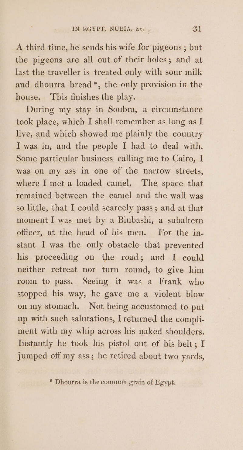 A third time, he sends his wife for pigeons ; but the pigeons are all out of their holes; and at last the traveller is treated only with sour milk and dhourra bread *, the only provision in the house. ‘This finishes the play. During my stay in Soubra, a circumstance took place, which I shall remember as long as I live, and which showed me plainly the country I was in, and the people I had to deal with. Some particular business calling me to Cairo, I was on my ass in one of the narrow streets, where I met a loaded camel. ‘The space that remained between the camel and the wall was so little, that I could scarcely pass; and at that moment I was met by a Binbashi, a subaltern officer, at the head of his men. For the in- stant I was the only obstacle that prevented _his proceeding on the road; and I could neither retreat nor turn round, to give him room to pass. Seeing it was a Frank who stopped his way, he gave me a violent blow on my stomach. Not being accustomed to put up with such salutations, I returned the compli- ment with my whip across his naked shoulders. Instantly he took his pistol out of his belt; I jumped off my ass; he retired about two yards, * Dhourra is the common grain of Egypt.