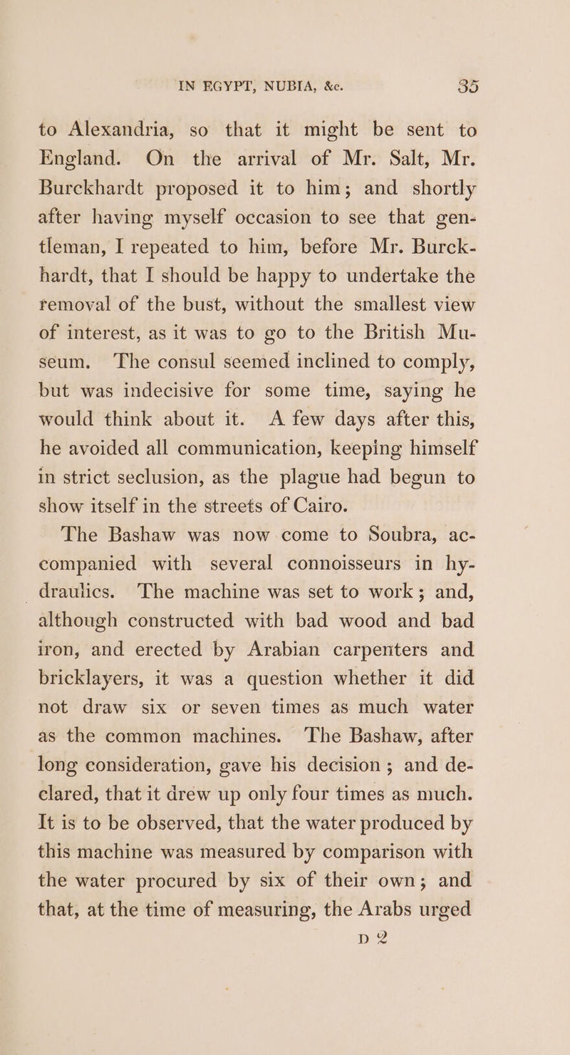 to Alexandria, so that it might be sent to England. On the arrival of Mr. Salt, Mr. Burckhardt proposed it to him; and _ shortly after having myself occasion to see that gen- tleman, I repeated to him, before Mr. Burck- hardt, that I should be happy to undertake the removal of the bust, without the smallest view of interest, as it was to go to the British Mu- seum. The consul seemed inclined to comply, but was indecisive for some time, saying he would think about it. A few days after this, he avoided all communication, keeping himself in strict seclusion, as the plague had begun to show itself in the streets of Cairo. The Bashaw was now come to Soubra, ac- companied with several connoisseurs in hy- _draulics. The machine was set to work; and, although constructed with bad wood and bad iron, and erected by Arabian carpenters and bricklayers, it was a question whether it did not draw six or seven times as much water as the common machines. ‘The Bashaw, after long consideration, gave his decision ; and de- clared, that it drew up only four times as much. It is to be observed, that the water produced by this machine was measured by comparison with the water procured by six of their own; and that, at the time of measuring, the Arabs urged D 2