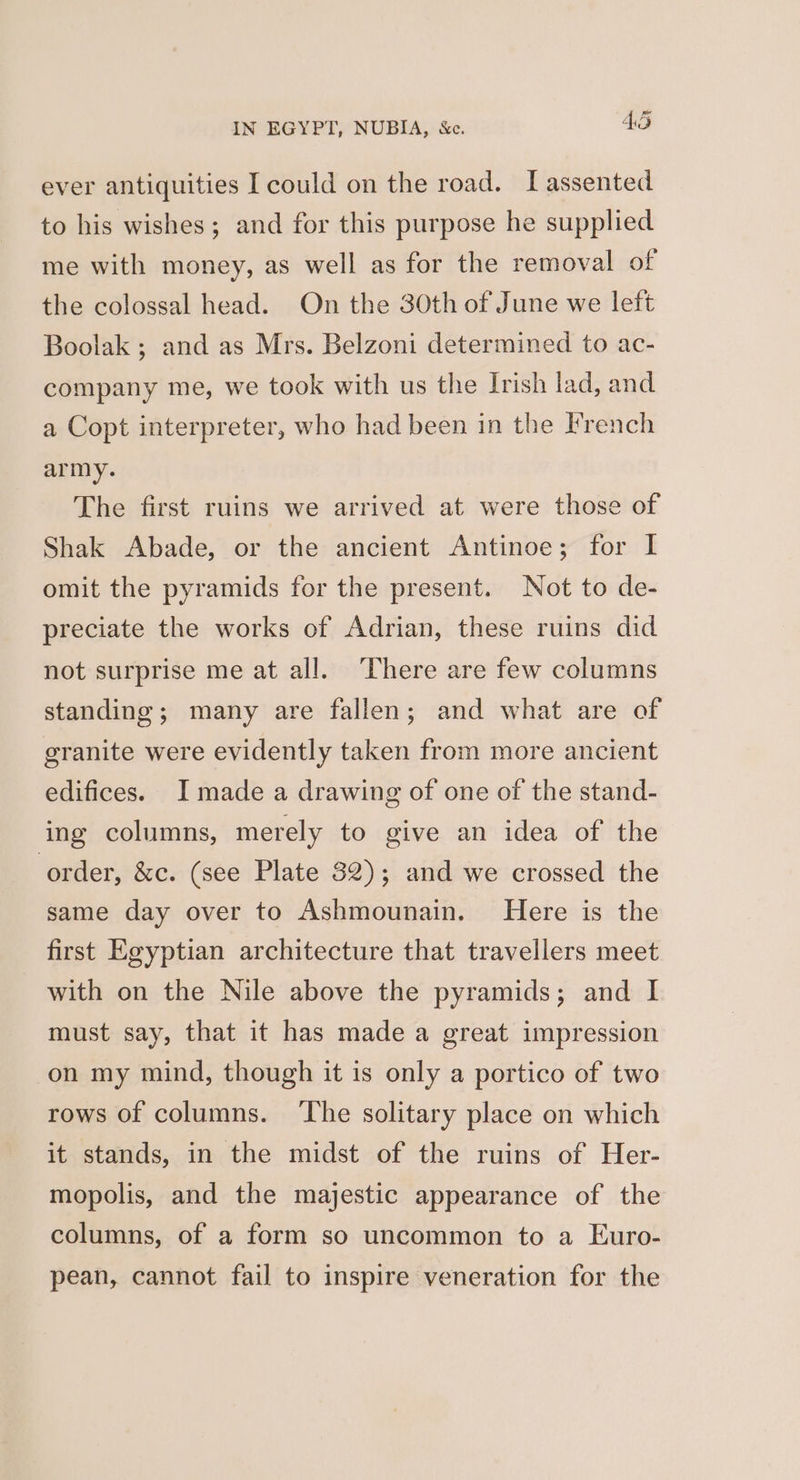 ever antiquities I could on the road. I assented to his wishes; and for this purpose he supplied me with money, as well as for the removal of the colossal head. On the 30th of June we left Boolak ; and as Mrs. Belzoni determined to ac- company me, we took with us the Irish lad, and a Copt interpreter, who had been in the French army. The first ruins we arrived at were those of Shak Abade, or the ancient Antinoe; for I omit the pyramids for the present. Not to de- preciate the works of Adrian, these ruins did not surprise me at all. ‘There are few columns standing; many are fallen; and what are of granite were evidently taken from more ancient edifices. I made a drawing of one of the stand- ing columns, merely to give an idea of the order, &amp;c. (see Plate 32); and we crossed the same day over to Ashmounain. Here is the first Egyptian architecture that travellers meet with on the Nile above the pyramids; and I must say, that it has made a great impression on my mind, though it is only a portico of two rows of columns. ‘The solitary place on which it stands, in the midst of the ruins of Her- mopolis, and the majestic appearance of the columns, of a form so uncommon to a Euro- pean, cannot fail to inspire veneration for the