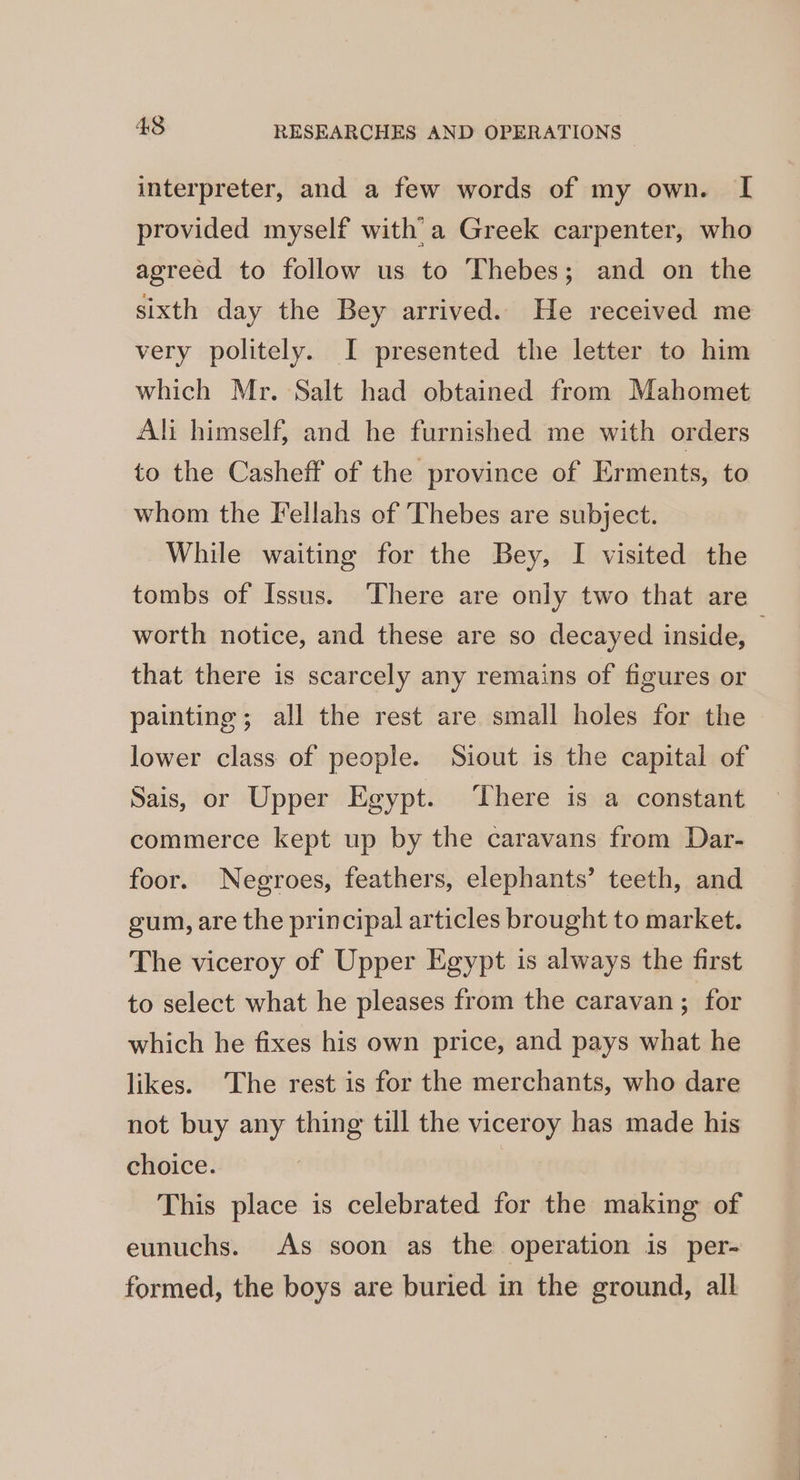 interpreter, and a few words of my own. I provided myself with a Greek carpenter, who agreed to follow us to Thebes; and on the sixth day the Bey arrived. He received me very politely. I presented the letter to him which Mr. Salt had obtained from Mahomet Ali himself, and he furnished me with orders to the Casheff of the province of Erments, to whom the Fellahs of Thebes are subject. While waiting for the Bey, I visited the tombs of Issus. ‘There are only two that are worth notice, and these are so decayed inside, that there is scarcely any remains of figures or painting; all the rest are small holes for the lower class of people. Siout is the capital of Sais, or Upper Egypt. There is a constant commerce kept up by the caravans from Dar- foor. Negroes, feathers, elephants’ teeth, and gum, are the principal articles brought to market. The viceroy of Upper Egypt is always the first to select what he pleases from the caravan ; for which he fixes his own price, and pays what he likes. The rest is for the merchants, who dare not buy any thing till the viceroy has made his choice. This place is celebrated for the making of eunuchs. As soon as the operation is per- formed, the boys are buried in the ground, all