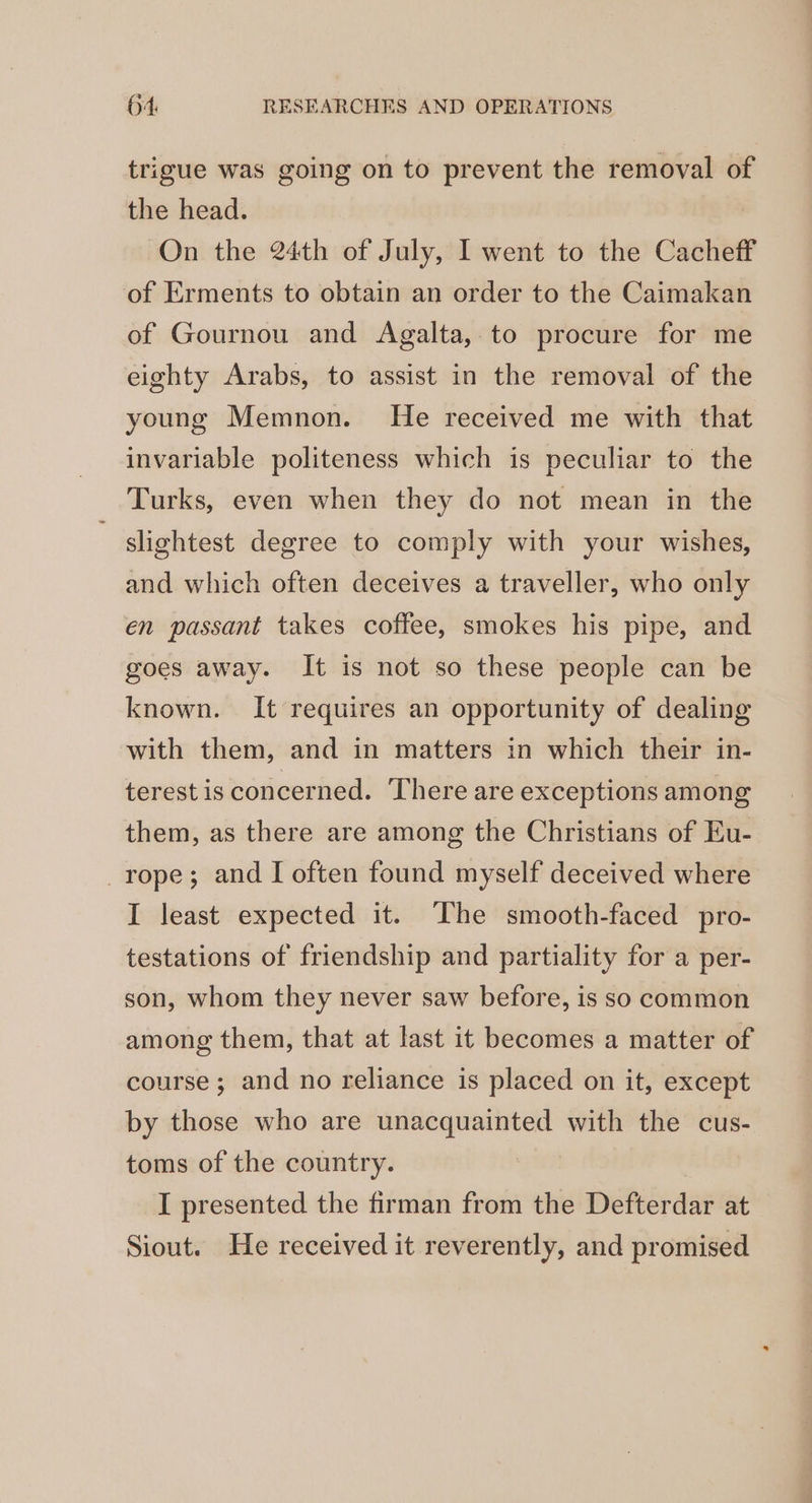 trigue was going on to prevent the removal of the head. On the 24th of July, I went to the Cacheff of Erments to obtain an order to the Caimakan of Gournou and Agalta,.to procure for me eighty Arabs, to assist in the removal of the young Memnon. He received me with that invariable politeness which is peculiar to the Turks, even when they do not mean in the slightest degree to comply with your wishes, and which often deceives a traveller, who only en passant takes coffee, smokes his pipe, and goes away. It is not so these people can be known. It requires an opportunity of dealing with them, and in matters in which their in- terest is concerned. There are exceptions among them, as there are among the Christians of Eu- rope; and I often found myself deceived where I least expected it. The smooth-faced pro- testations of friendship and partiality for a per- son, whom they never saw before, is so common among them, that at last it becomes a matter of course; and no reliance is placed on it, except by those who are unacquainted with the cus- toms of the country. : I presented the firman from the Defterdar at Siout. He received it reverently, and promised