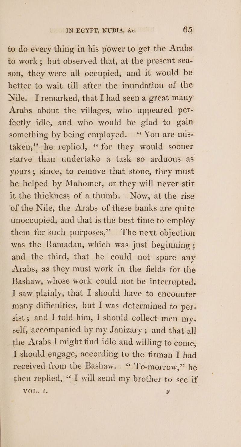 to do every thing in his power to get the Arabs to work; but observed that, at the present sea- son, they were all occupied, and it would be better to wait till after the inundation of the Nile. I remarked, that I had seen a great many Arabs about the villages, who appeared per- fectly idle, and who would be glad to gain something by being employed. ‘ You are mis- taken,” he replied, ‘‘ for they would sooner starve than undertake a task so arduous as yours; since, to remove that stone, they must be helped by Mahomet, or they will never stir it the thickness of a thumb. Now, at the rise of the Nile, the Arabs of these banks are quite unoccupied, and that is the best time to employ them for such purposes.” ‘The next objection was the Ramadan, which was just beginning ; and the third, that he could not spare any Arabs, as they must work in the fields for the Bashaw, whose work could not be interrupted. I saw plainly, that I should have to encounter many difficulties, but I was determined to per- sist; and I told him, I should collect men my- self, accompanied by my Janizary; and that all the Arabs I might find idle and willing to come, I should engage, according to the firman I had received from the Bashaw. ‘“* To-morrow,” he then replied, ‘ I will send my brother to see if VOL. [. EF