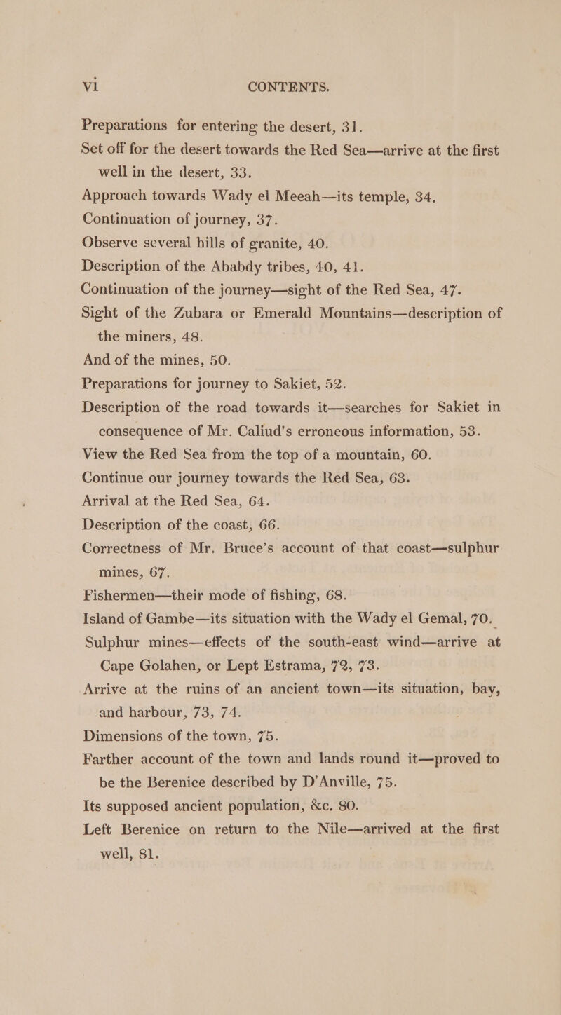 Preparations for entering the desert, 31. Set off for the desert towards the Red Sea—arrive at the first well in the desert, 33. Approach towards Wady el Meeah—its temple, 34. Continuation of journey, 37. Observe several hills of granite, 40. Description of the Ababdy tribes, 40, 41. Continuation of the journey—sight of the Red Sea, 47. Sight of the Zubara or Emerald Mountains—description of the miners, 48. And of the mines, 50. Preparations for journey to Sakiet, 52. Description of the road towards it—searches for Sakiet in consequence of Mr. Caliud’s erroneous information, 53. View the Red Sea from the top of a mountain, 60. Continue our journey towards the Red Sea, 63. Arrival at the Red Sea, 64. Description of the coast, 66. Correctness of Mr. Bruce’s account of that coast—sulphur mines, 67. Fishermen—their mode of fishing, 68. Island of Gambe—its situation with the Wady el Gemal, 70. Sulphur mines—effects of the south-east wind—arrive at Cape Golahen, or Lept Estrama, 72, 73. Arrive at the ruins of an ancient town—its situation, bay, and harbour, 73, 74. Dimensions of the town, 75. Farther account of the town and lands round it—proved to be the Berenice described by D’Anville, 75. Its supposed ancient population, &amp;c. 80. Left Berenice on return to the Nile—arrived at the first well, 81.